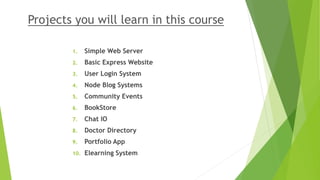Projects you will learn in this course
1. Simple Web Server
2. Basic Express Website
3. User Login System
4. Node Blog Systems
5. Community Events
6. BookStore
7. Chat IO
8. Doctor Directory
9. Portfolio App
10. Elearning System
 