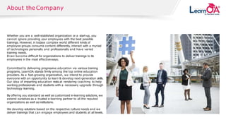 © 2018 SOLVEXIS.All rights reserved.
About the Company
Whether you are a well-stablished organization or a start-up, you
cannot ignore providing your employees with the best possible
trainings. However, in todays complex world different kinds of
employee groups consume content differently, interact with a myriad
of technologies personally and professionally and have varied
training needs.
Itcan become difficult for organizations to deliver trainings to its
employees in the most effectiveways.
Committed to delivering progressive education via various training
programs, LearnOA stands firmly among the top online education
providers. As a fast-growing organization, we intend to provide
everyone with an opportunity to learn & develop next-generation skills.
Our idea of imparting education rests at rendering coaching to help
working professionals and students with a necessary upgrade through
technology learning.
By offering you standard as well as customized e-learning solutions, we
extend ourselves as a trusted e-learning partner to all the reputed
organizations as well as institutions.
We develop solutions based on the respective culture needs and we
deliver trainings that can engage employees and students at all levels.
 