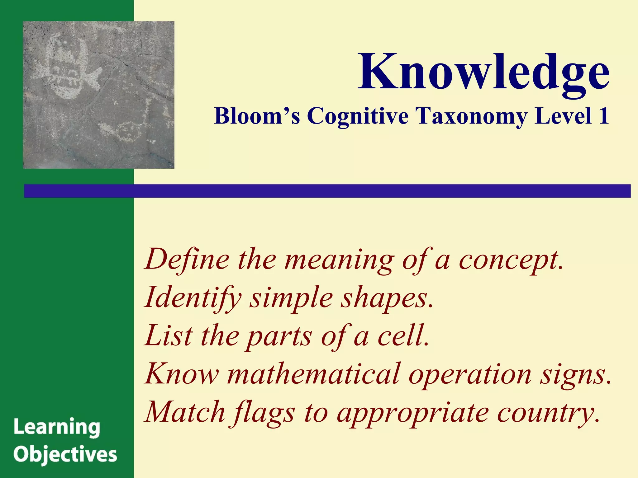 Knowledge
     Bloom’s Cognitive Taxonomy Level 1




Define the meaning of a concept.
Identify simple shapes.
List the parts of a cell.
Know mathematical operation signs.
Match flags to appropriate country.
 