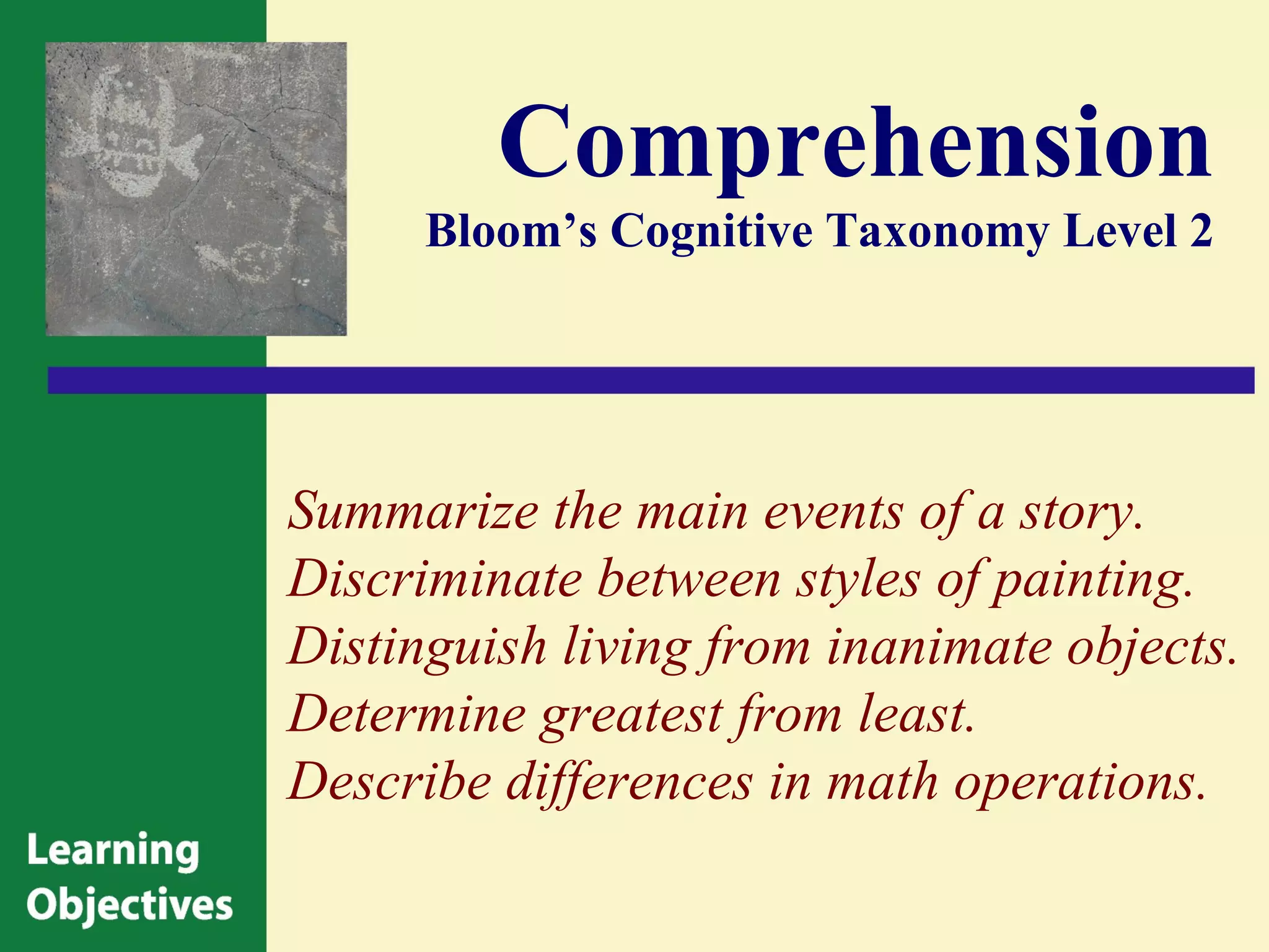 Comprehension
      Bloom’s Cognitive Taxonomy Level 2




Summarize the main events of a story.
Discriminate between styles of painting.
Distinguish living from inanimate objects.
Determine greatest from least.
Describe differences in math operations.
 