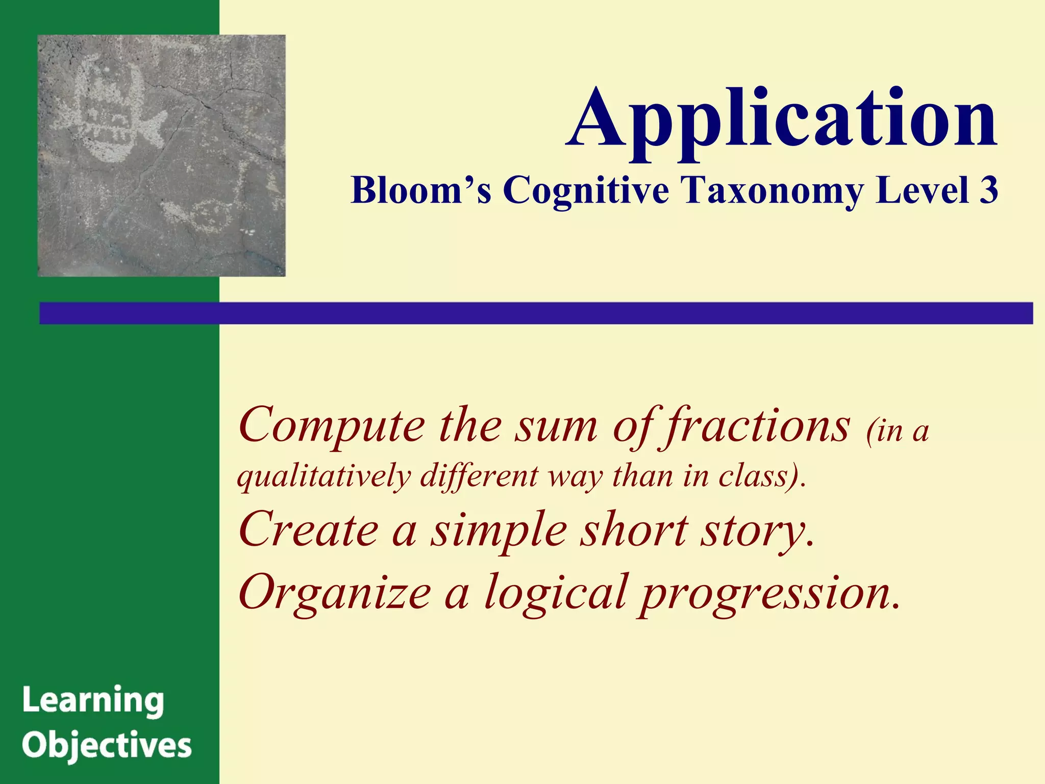 Application
        Bloom’s Cognitive Taxonomy Level 3




Compute the sum of fractions (in a
qualitatively different way than in class).
Create a simple short story.
Organize a logical progression.
 
