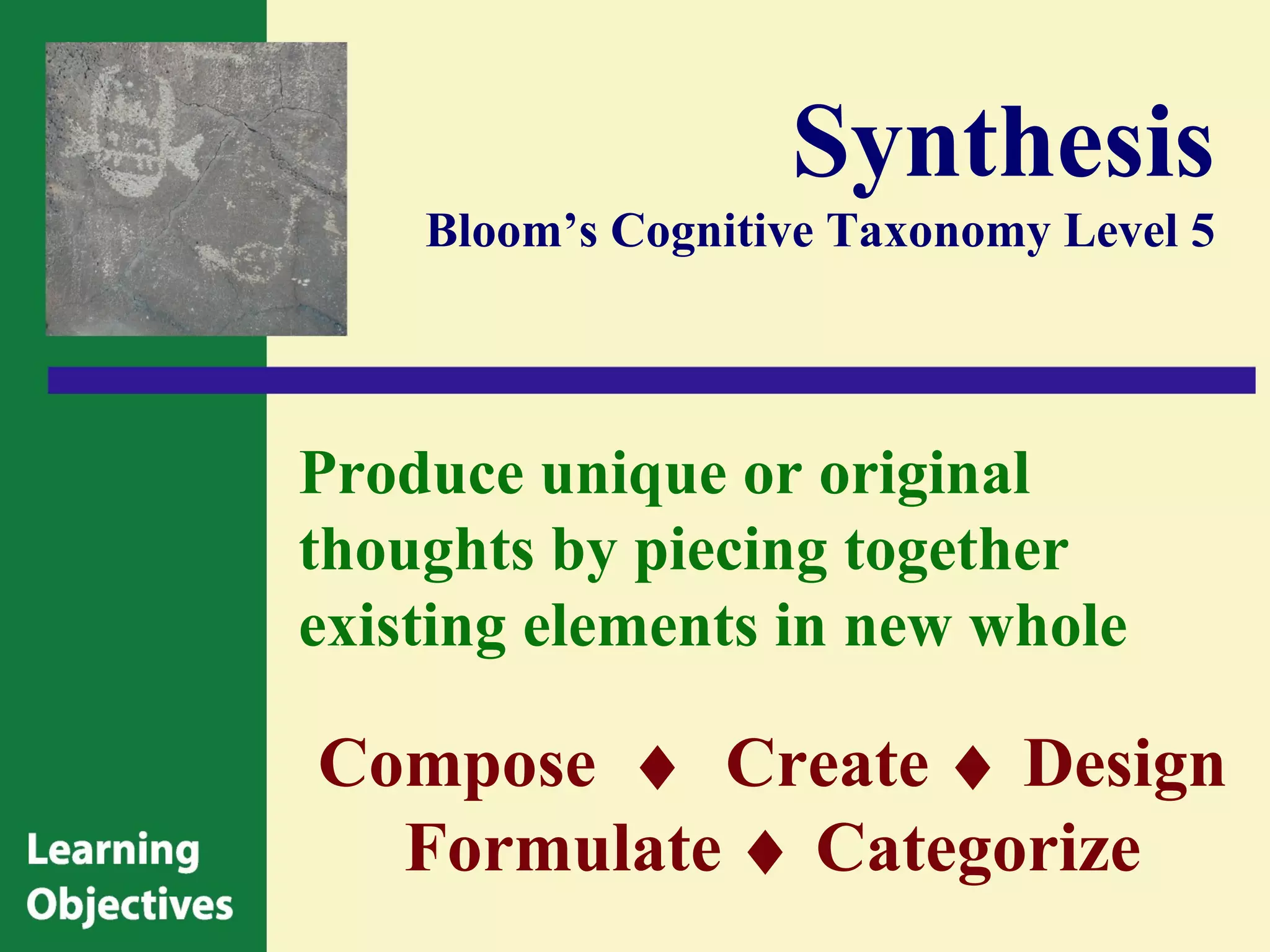 Synthesis
    Bloom’s Cognitive Taxonomy Level 5




Produce unique or original
thoughts by piecing together
existing elements in new whole

Compose ♦ Create ♦ Design
  Formulate ♦ Categorize
 