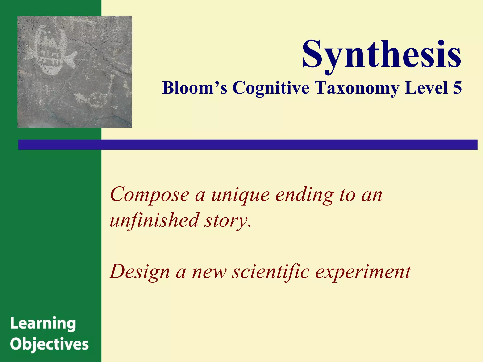 Synthesis
     Bloom’s Cognitive Taxonomy Level 5




Compose a unique ending to an
unfinished story.

Design a new scientific experiment
 