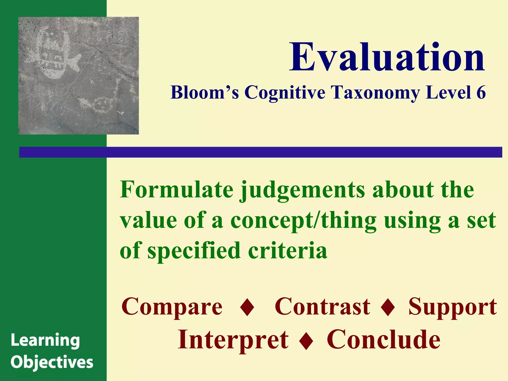 Evaluation
    Bloom’s Cognitive Taxonomy Level 6




Formulate judgements about the
value of a concept/thing using a set
of specified criteria

Compare ♦ Contrast ♦ Support
     Interpret ♦ Conclude
 