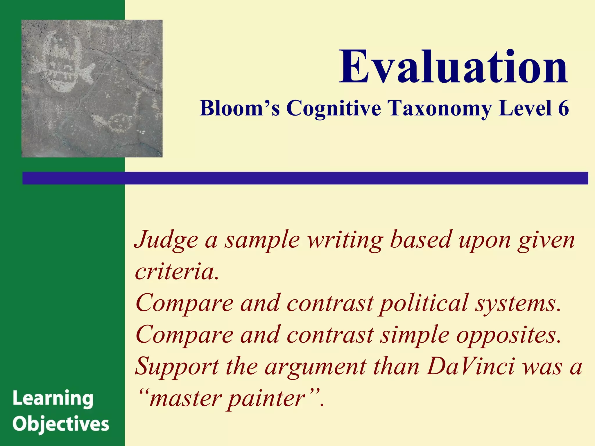 Evaluation
     Bloom’s Cognitive Taxonomy Level 6




Judge a sample writing based upon given
criteria.
Compare and contrast political systems.
Compare and contrast simple opposites.
Support the argument than DaVinci was a
“master painter”.
 
