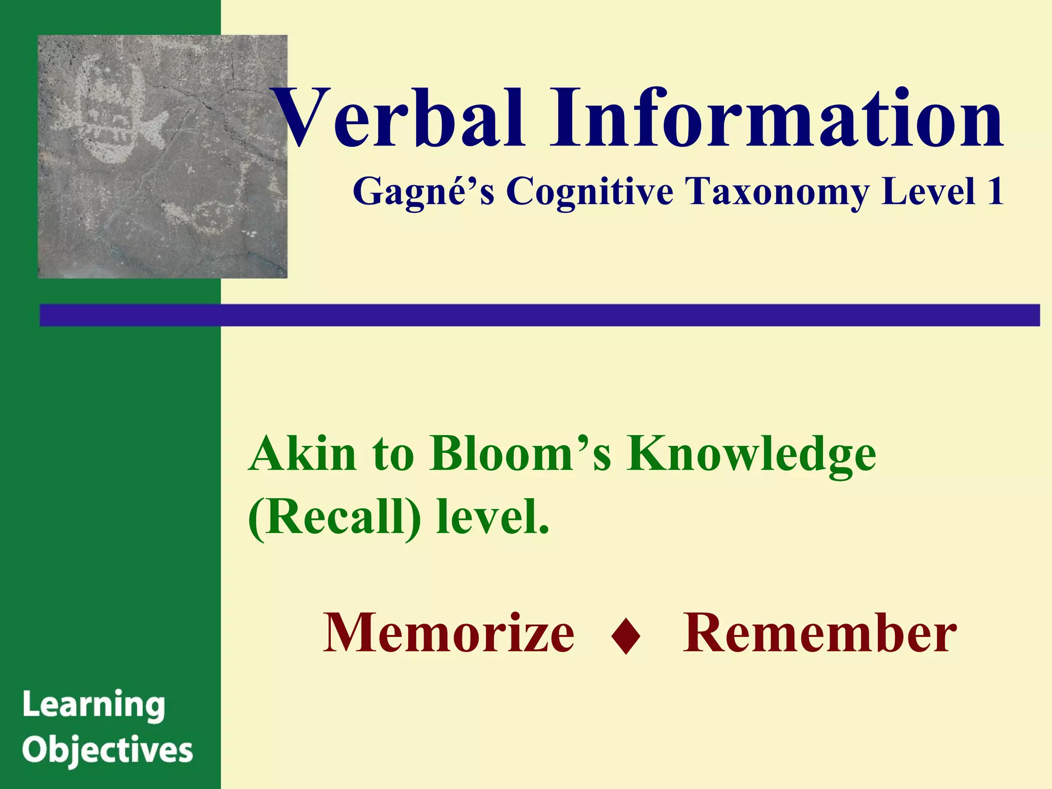Verbal Information
    Gagné’s Cognitive Taxonomy Level 1




Akin to Bloom’s Knowledge
(Recall) level.

  Memorize ♦ Remember
 