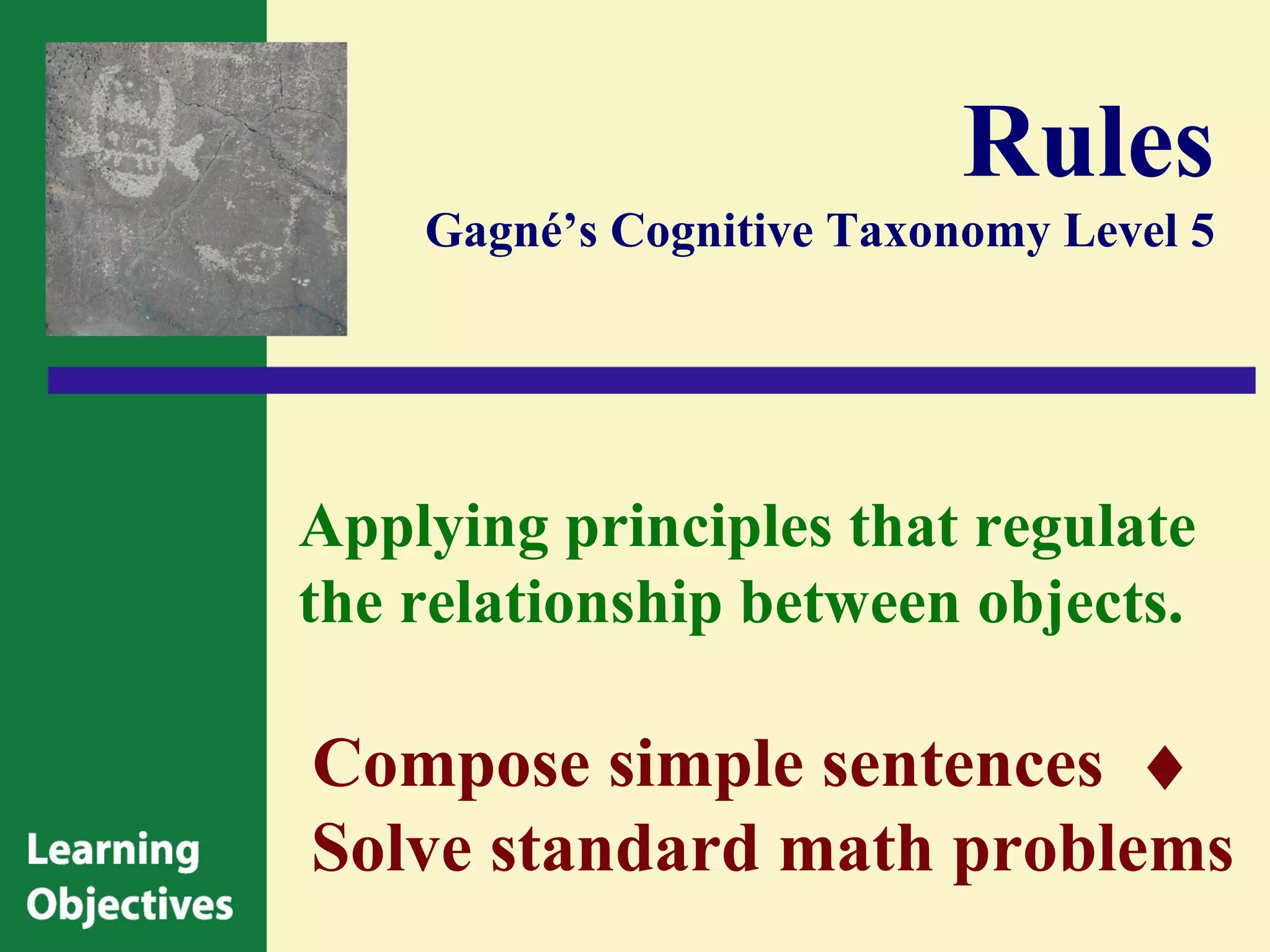 Rules
    Gagné’s Cognitive Taxonomy Level 5




Applying principles that regulate
the relationship between objects.

Compose simple sentences ♦
Solve standard math problems
 