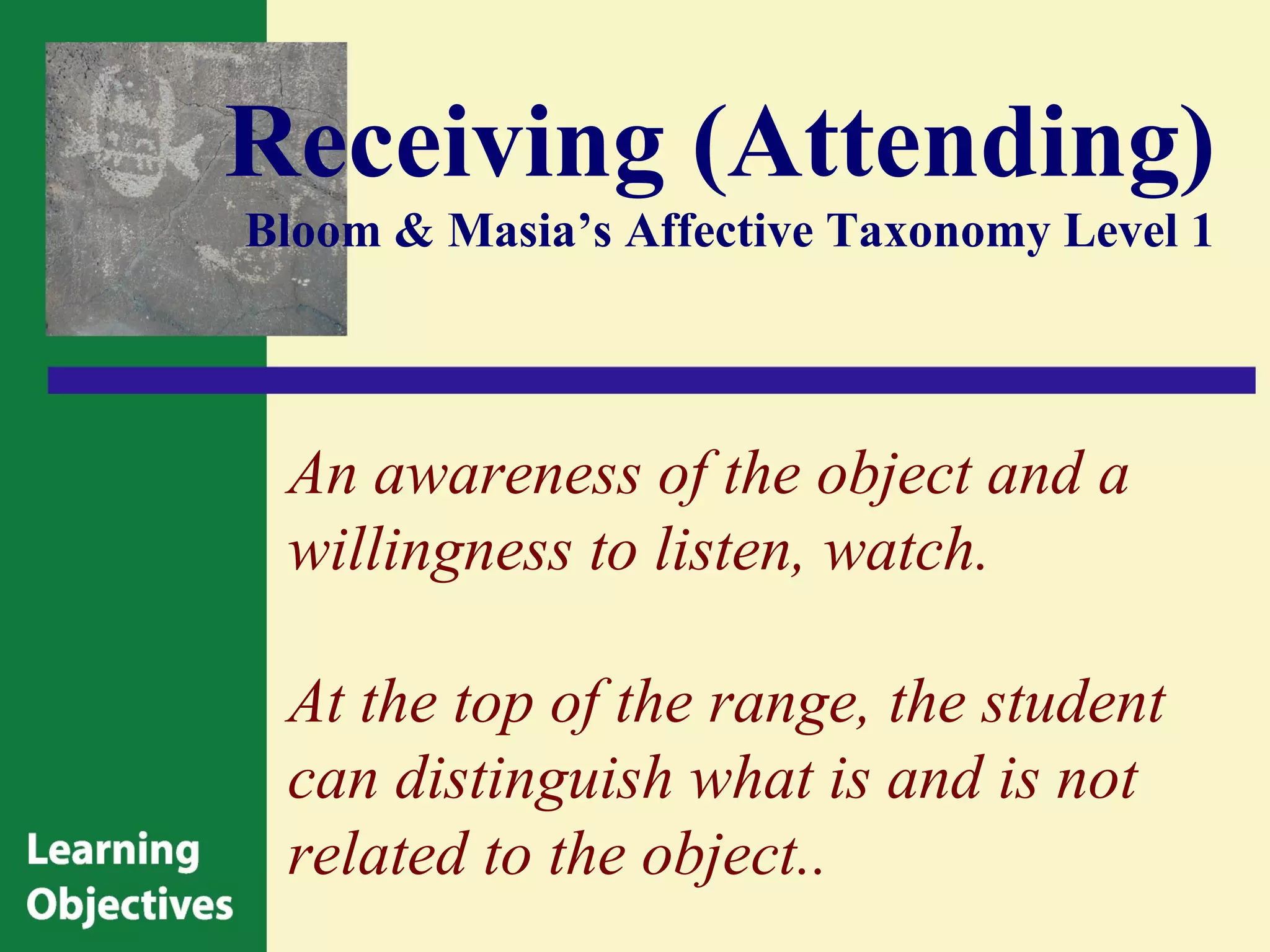Receiving (Attending)
Bloom & Masia’s Affective Taxonomy Level 1




 An awareness of the object and a
 willingness to listen, watch.

 At the top of the range, the student
 can distinguish what is and is not
 related to the object..
 