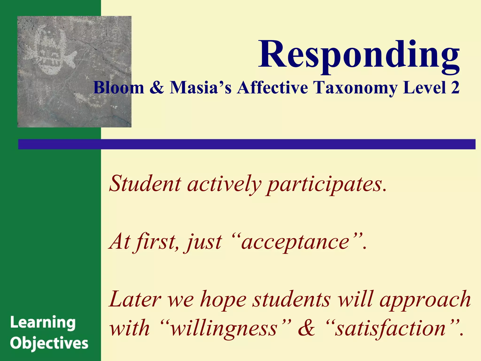 Responding
Bloom & Masia’s Affective Taxonomy Level 2




 Student actively participates.

 At first, just “acceptance”.

 Later we hope students will approach
 with “willingness” & “satisfaction”.
 