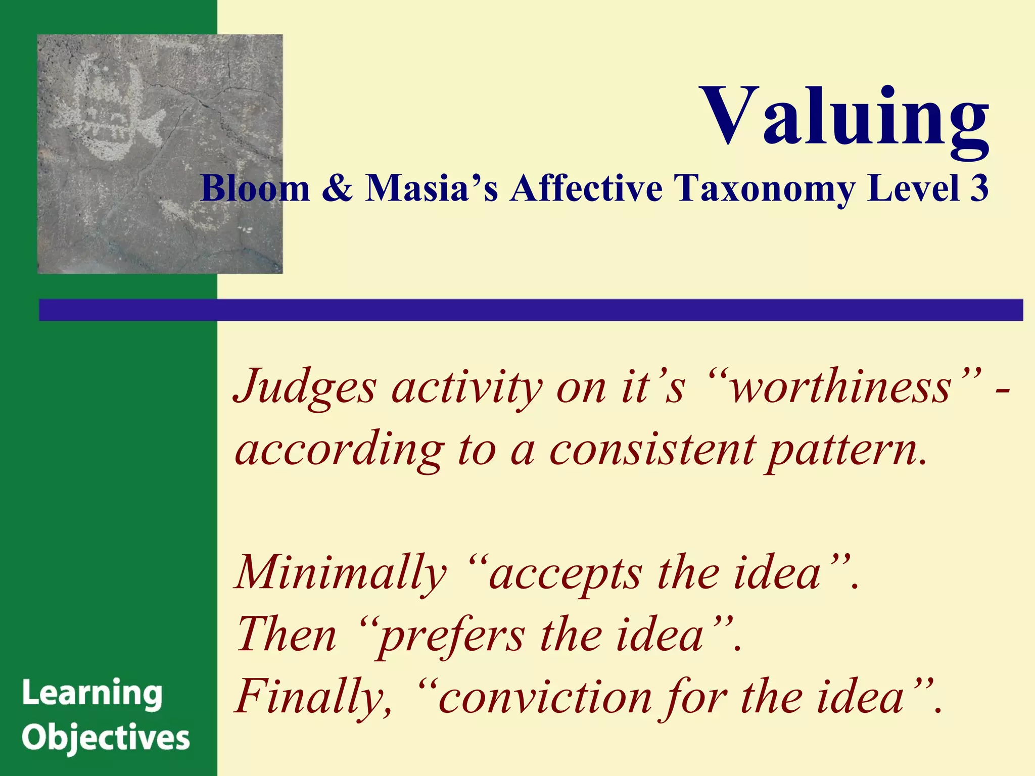 Valuing
Bloom & Masia’s Affective Taxonomy Level 3




 Judges activity on it’s “worthiness” -
 according to a consistent pattern.

 Minimally “accepts the idea”.
 Then “prefers the idea”.
 Finally, “conviction for the idea”.
 