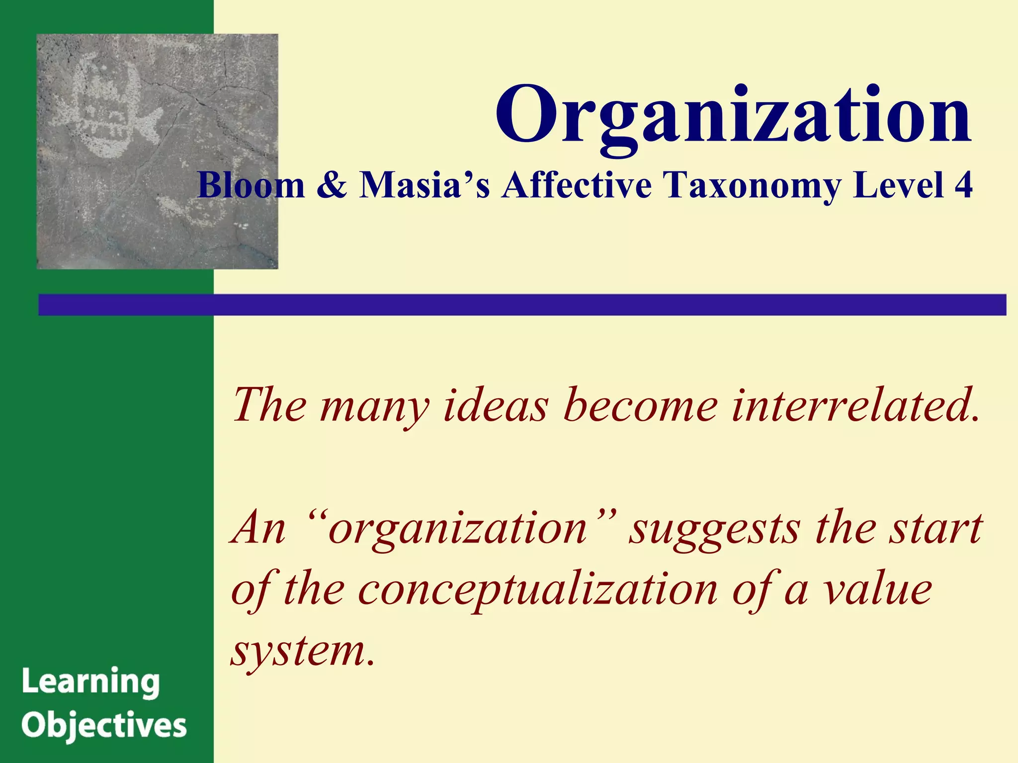 Organization
Bloom & Masia’s Affective Taxonomy Level 4




 The many ideas become interrelated.

 An “organization” suggests the start
 of the conceptualization of a value
 system.
 