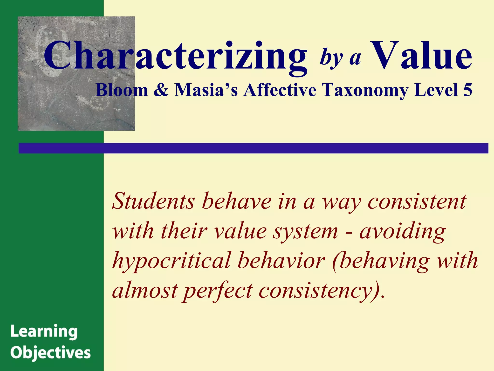 Characterizing by a Value
   Bloom & Masia’s Affective Taxonomy Level 5




    Students behave in a way consistent
    with their value system - avoiding
    hypocritical behavior (behaving with
    almost perfect consistency).
 