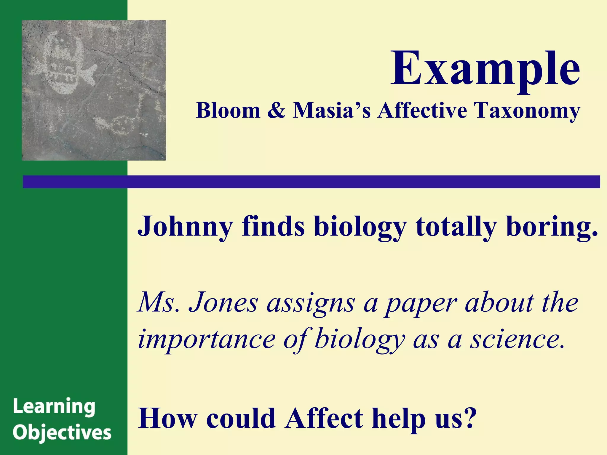 Example
    Bloom & Masia’s Affective Taxonomy




Johnny finds biology totally boring.

Ms. Jones assigns a paper about the
importance of biology as a science.

How could Affect help us?
 