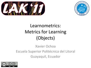 Learnometrics: Metrics for Learning (Objects) Xavier Ochoa Escuela Superior Politécnica del Litoral Guayaquil, Ecuador 