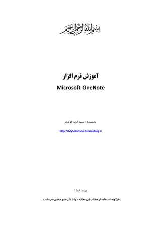 ‫‪g‬‬
‫آﻣﻮزش ﻧﺮم اﻓﺰار‬
‫‪Microsoft OneNote‬‬

‫ﻧﻮﻳﺴﻨﺪه : ﺳﯿﺪ اﻳﻮب ﻛﻮﻛﺒﻲ‬

‫‪http://MySelection.Persianblog.ir‬‬

‫ﻣﺮداد ٨٨٣١‬
‫ھﺮﮔﻮﻧﻪ اﺳﺘﻔﺎده از ﻣﻄﺎﻟﺐ اﻳﻦ ﻣﻘﺎﻟﻪ ﺗﻨﮫﺎ ﺑﺎ ذﻛﺮ ﻣﻨﺒﻊ ﻣﻘﺪور ﻣﻲ ﺑﺎﺷﺪ .‬

 