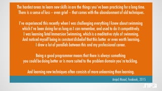 The hardestareas to learn new skills in are the things you've been practicing fora long time.
There is a sense of loss -- even grief -- that comes with the abandonmentof old techniques.
I've experienced this recently when I was challenging everything I knew aboutswimming
which I've been doing foras long as I can remember, and used to do it competitively.
I was learning Total Immersion Swimming,which is a meditative style of swimming.
And noticed myself being in constantdisbelief thatthis better or even worth learning.
I drew a lotof parallels between this and my professional career.
Being a good programmermeans that there is always something
you could bedoing better or is more suited to the problem domain you'retackling.
And learning new techniques often consists of moreunlearning than learning.
Amjad Masad, Facebook, 2015
 