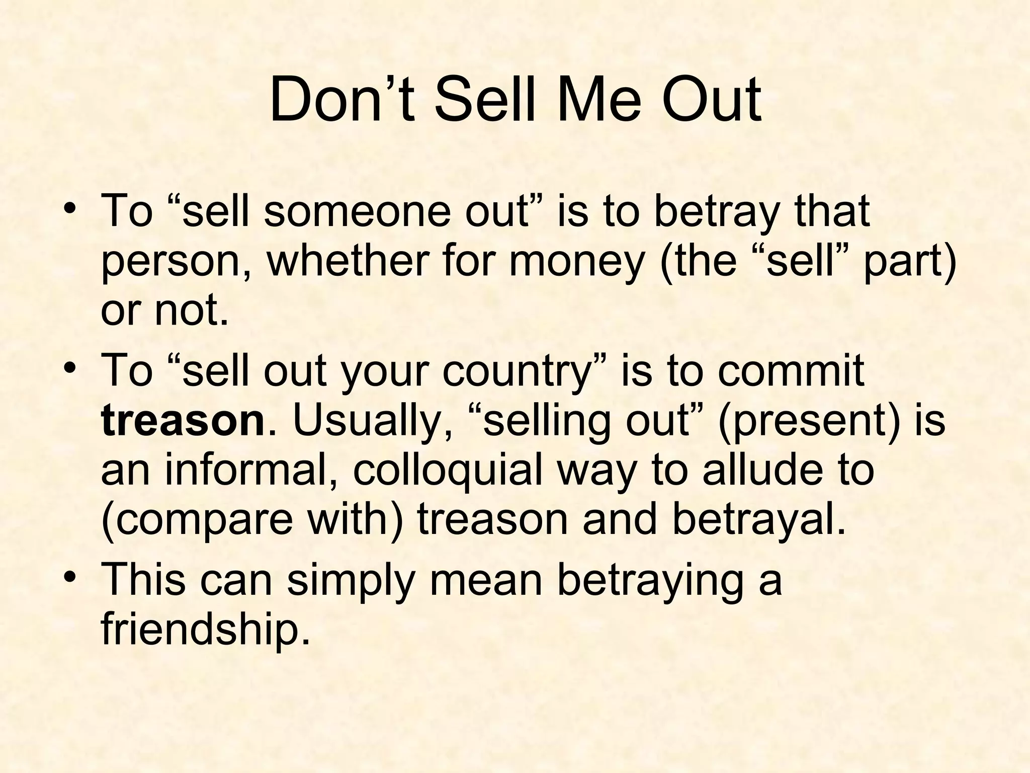 Don’t Sell Me Out To “sell someone out” is to betray that person, whether for money (the “sell” part) or not.  To “sell out your country” is to commit  treason . Usually, “selling out” (present) is an informal, colloquial way to allude to (compare with) treason and betrayal. This can simply mean betraying a friendship.  