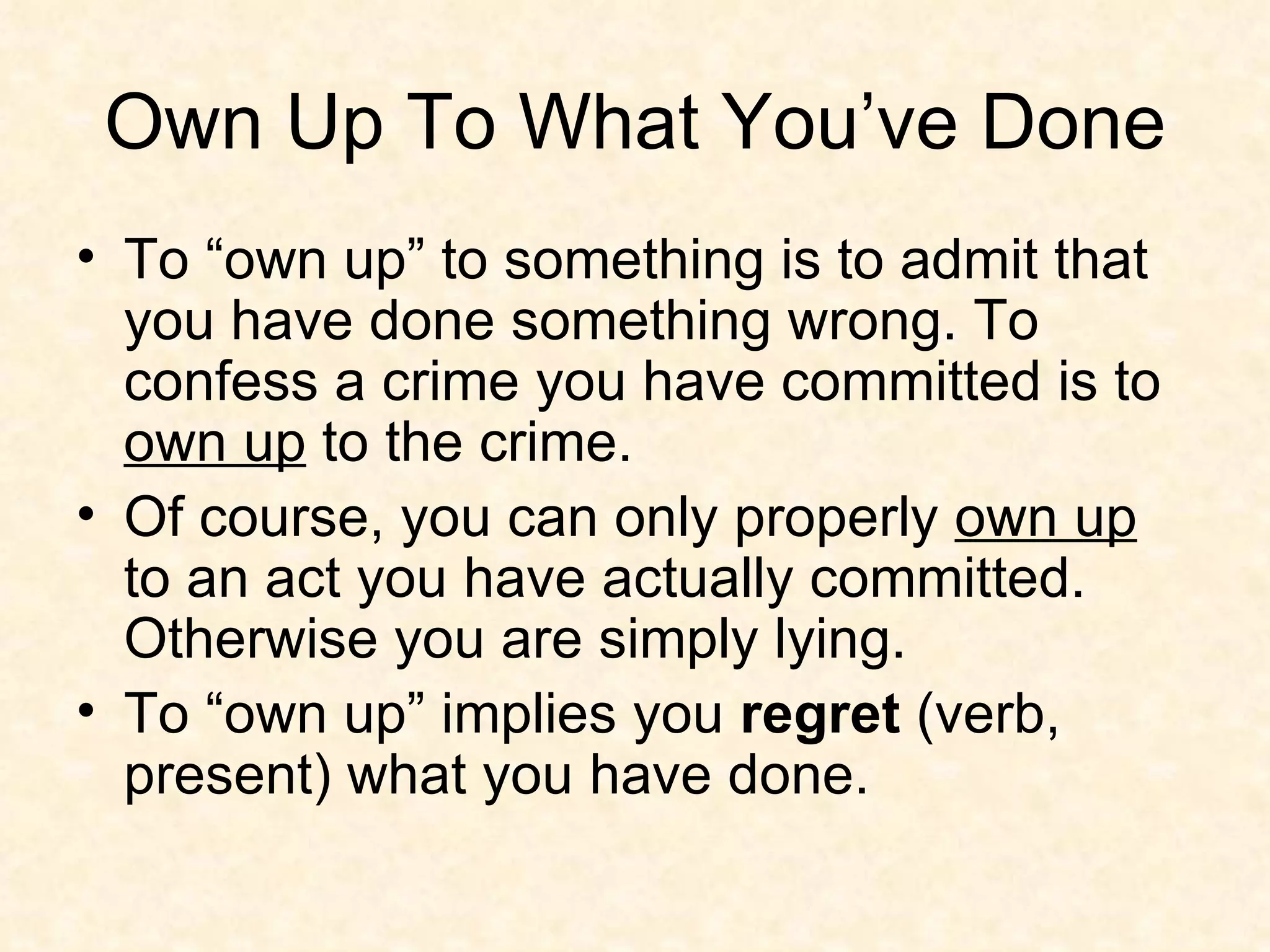 Own Up To What You’ve Done To “own up” to something is to admit that you have done something wrong. To confess a crime you have committed is to  own up  to the crime. Of course, you can only properly  own up  to an act you have actually committed. Otherwise you are simply lying.  To “own up” implies you  regret  (verb, present) what you have done.  