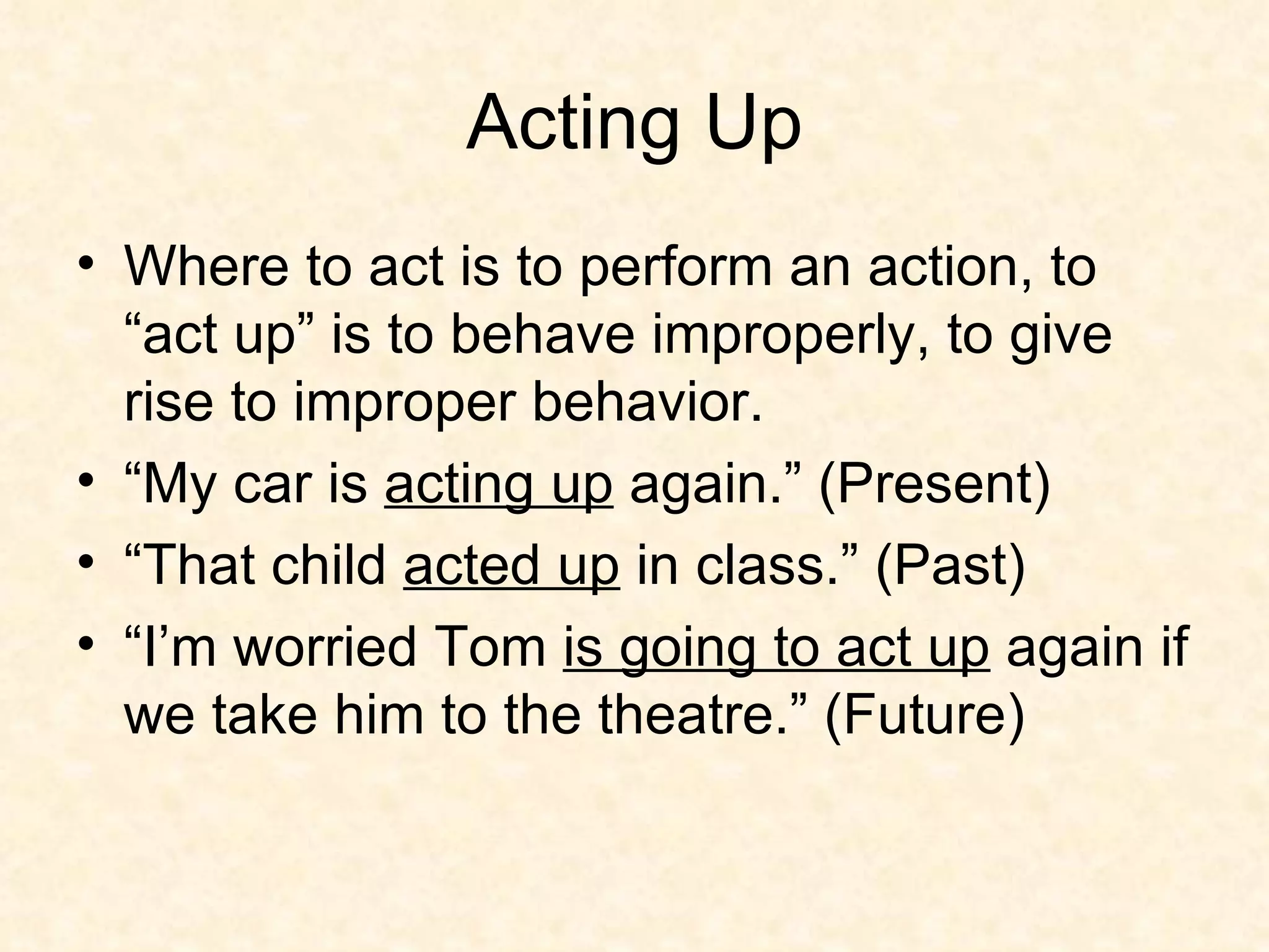 Acting Up Where to act is to perform an action, to “act up” is to behave improperly, to give rise to improper behavior. “My car is  acting up  again.” (Present) “That child  acted up  in class.” (Past) “I’m worried Tom  is going to act up  again if we take him to the theatre.” (Future) 