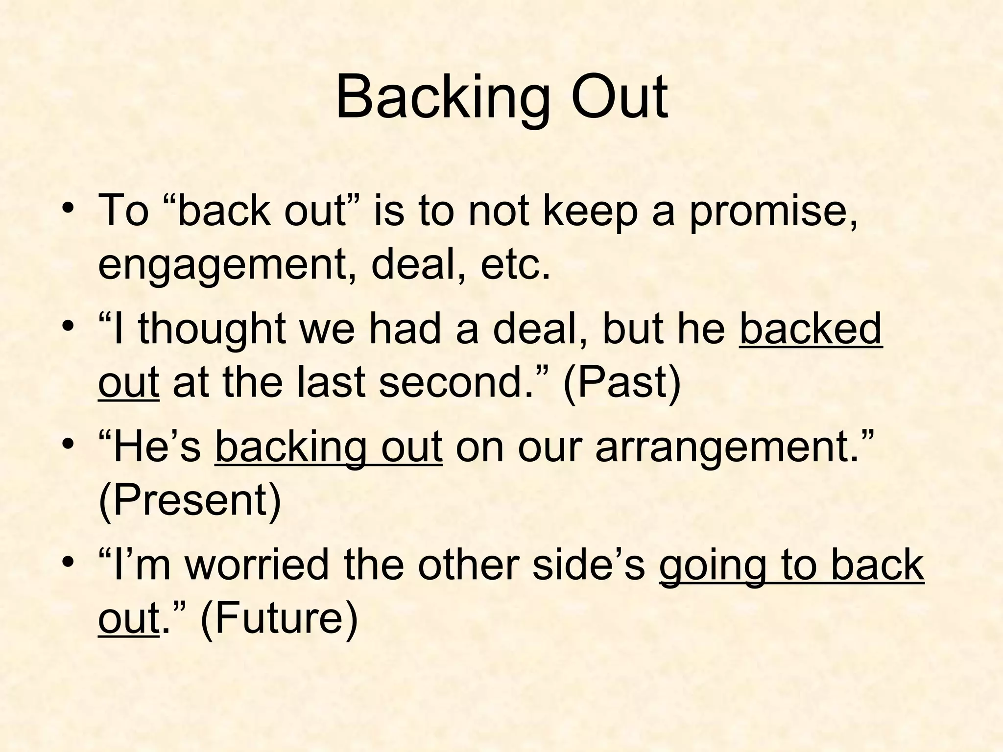 Backing Out To “back out” is to not keep a promise, engagement, deal, etc.  “I thought we had a deal, but he  backed out  at the last second.” (Past) “He’s  backing out  on our arrangement.” (Present) “I’m worried the other side’s  going to back out .” (Future) 