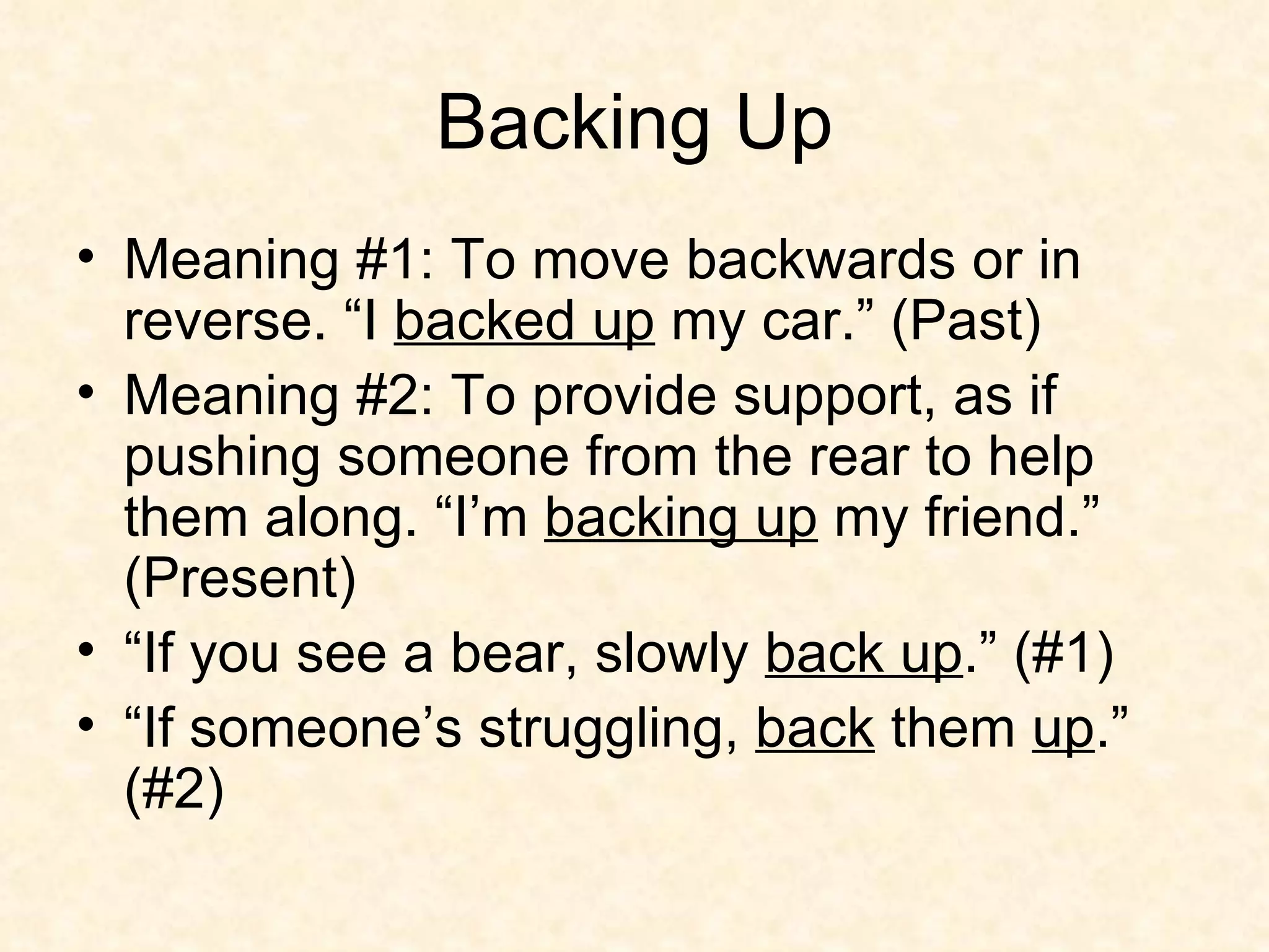 Backing Up Meaning #1: To move backwards or in reverse. “I  backed up  my car.” (Past) Meaning #2: To provide support, as if pushing someone from the rear to help them along. “I’m  backing up  my friend.” (Present) “If you see a bear, slowly  back up .” (#1) “If someone’s struggling,  back  them  up .” (#2) 