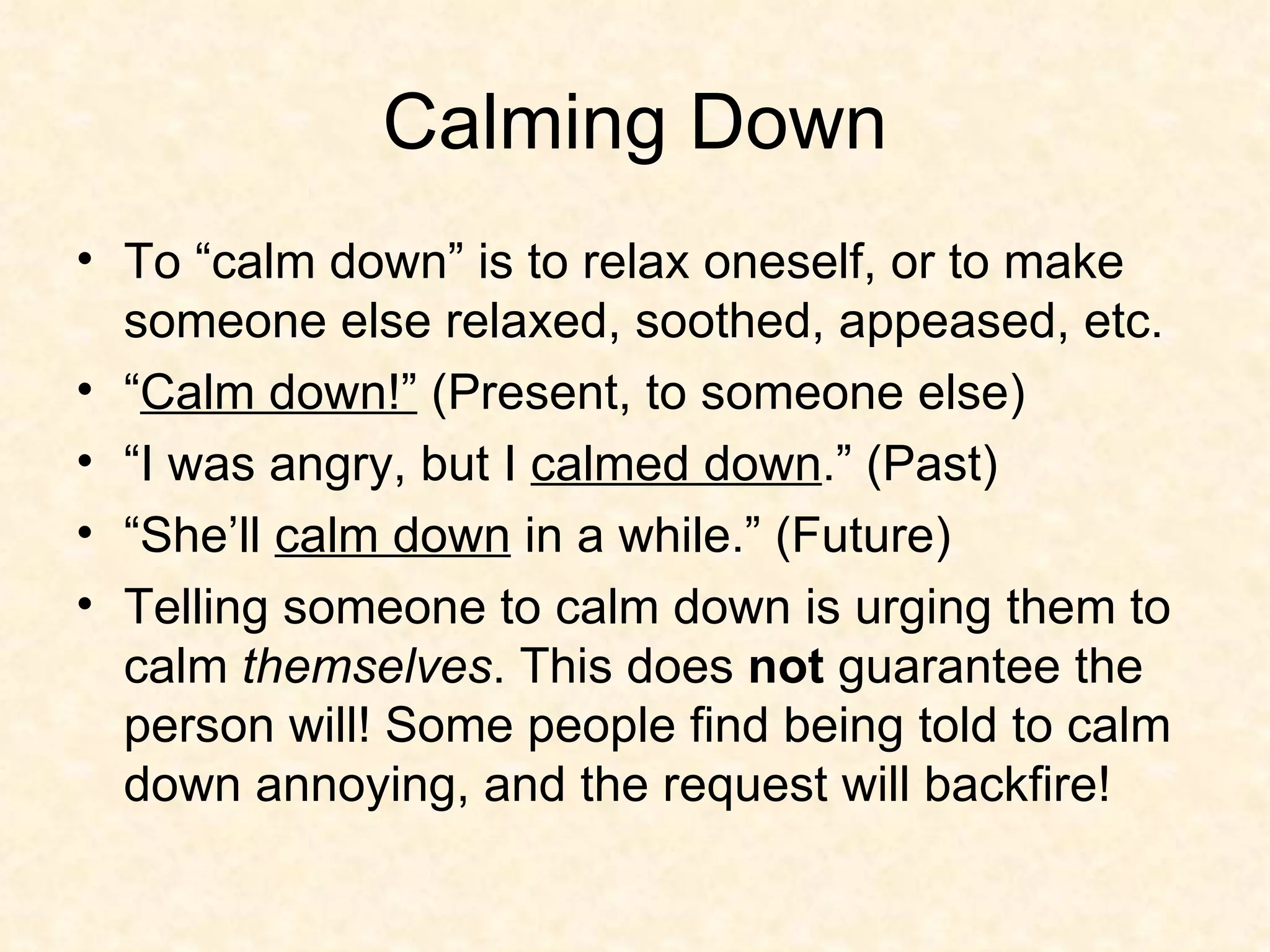 Calming Down To “calm down” is to relax oneself, or to make someone else relaxed, soothed, appeased, etc.  “ Calm down!”  (Present, to someone else) “ I was angry, but I  calmed down .” (Past) “ She’ll  calm down  in a while.” (Future) Telling someone to calm down is urging them to calm  themselves . This does  not  guarantee the person will! Some people find being told to calm down annoying, and the request will backfire! 