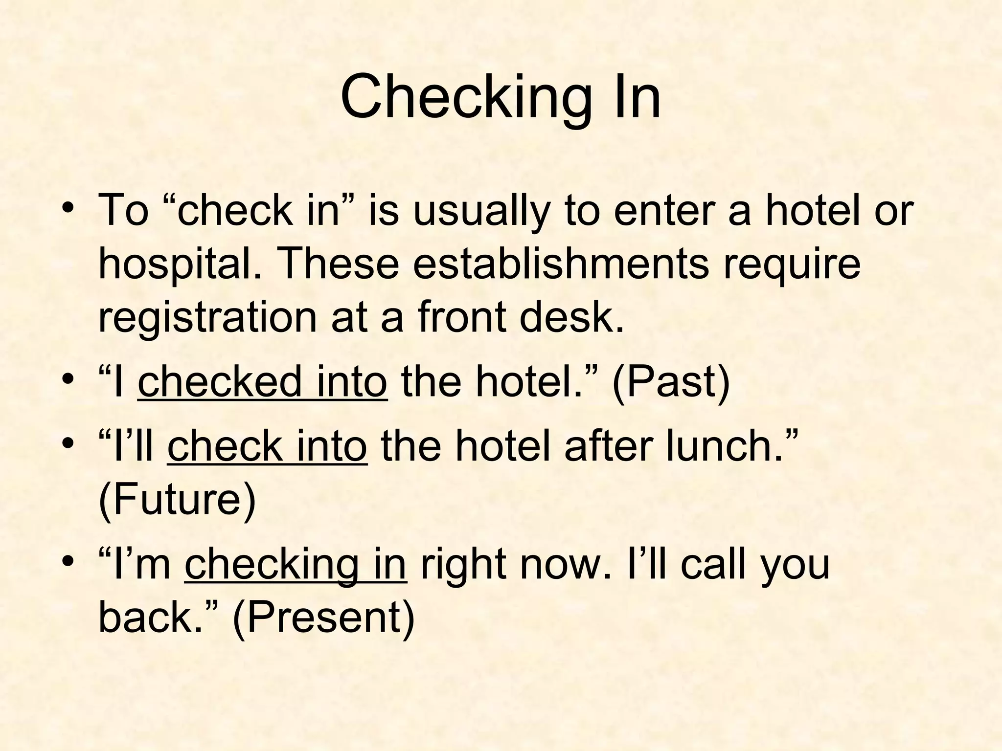 Checking In To “check in” is usually to enter a hotel or hospital. These establishments require registration at a front desk.  “I  checked into  the hotel.” (Past) “I’ll  check into  the hotel after lunch.” (Future) “I’m  checking in  right now. I’ll call you back.” (Present) 