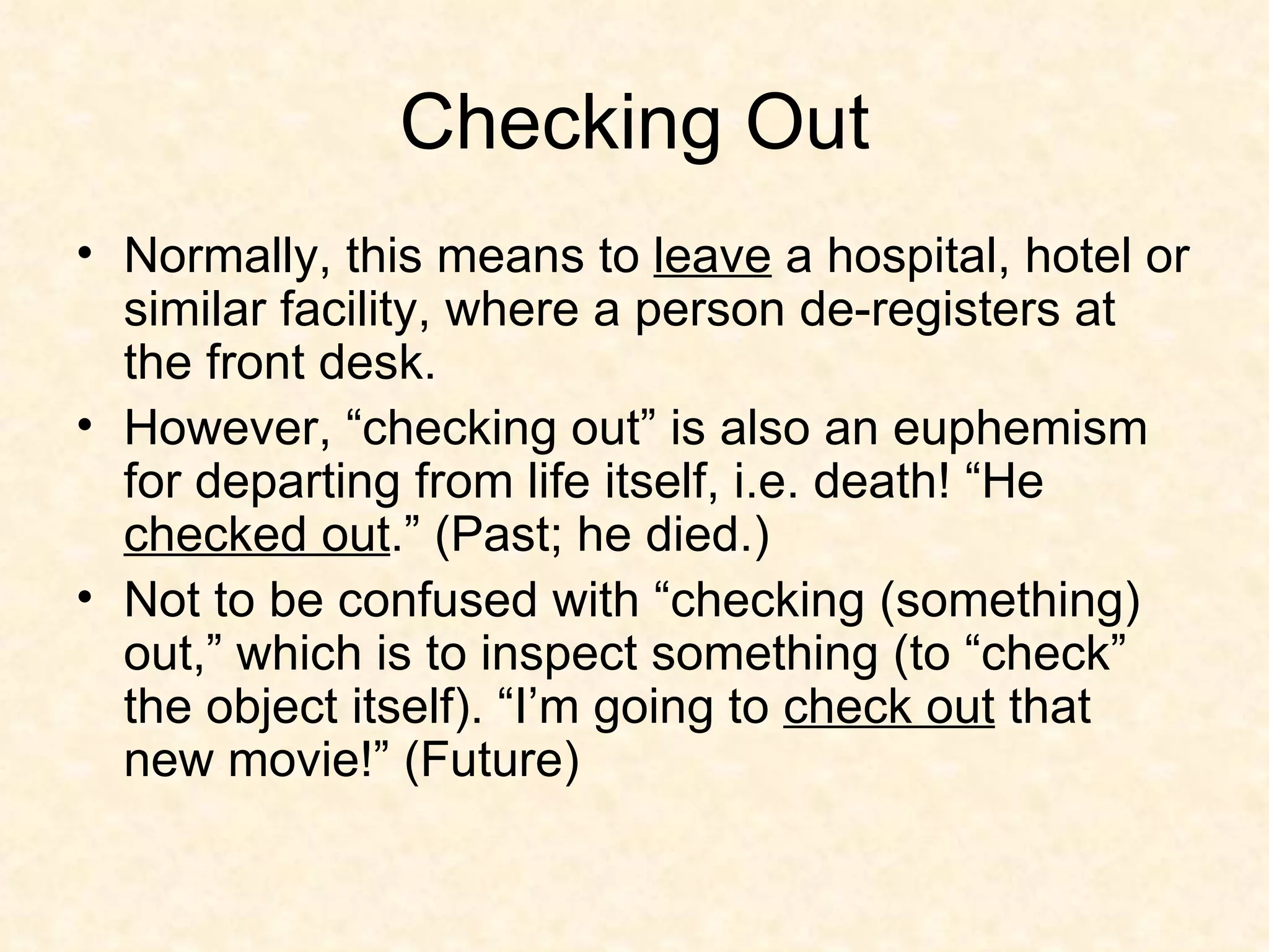 Checking Out Normally, this means to  leave  a hospital, hotel or similar facility, where a person de-registers at the front desk. However, “checking out” is also an euphemism for departing from life itself, i.e. death! “He  checked out .” (Past; he died.)  Not to be confused with “checking (something) out,” which is to inspect something (to “check” the object itself). “I’m going to  check out  that new movie!” (Future) 