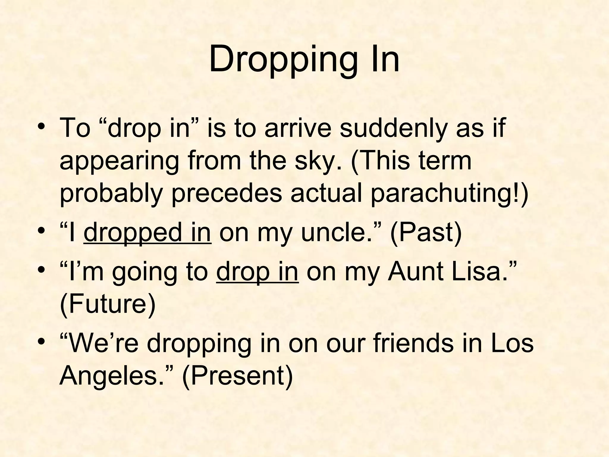 Dropping In To “drop in” is to arrive suddenly as if appearing from the sky. (This term probably precedes actual parachuting!)  “I  dropped in  on my uncle.” (Past) “I’m going to  drop in  on my Aunt Lisa.” (Future) “We’re dropping in on our friends in Los Angeles.” (Present) 