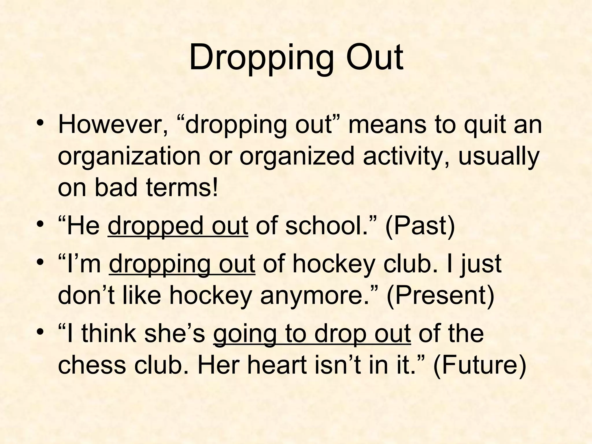 Dropping Out However, “dropping out” means to quit an organization or organized activity, usually on bad terms!  “He  dropped out  of school.” (Past) “I’m  dropping out  of hockey club. I just don’t like hockey anymore.” (Present) “I think she’s  going to drop out  of the chess club. Her heart isn’t in it.” (Future) 