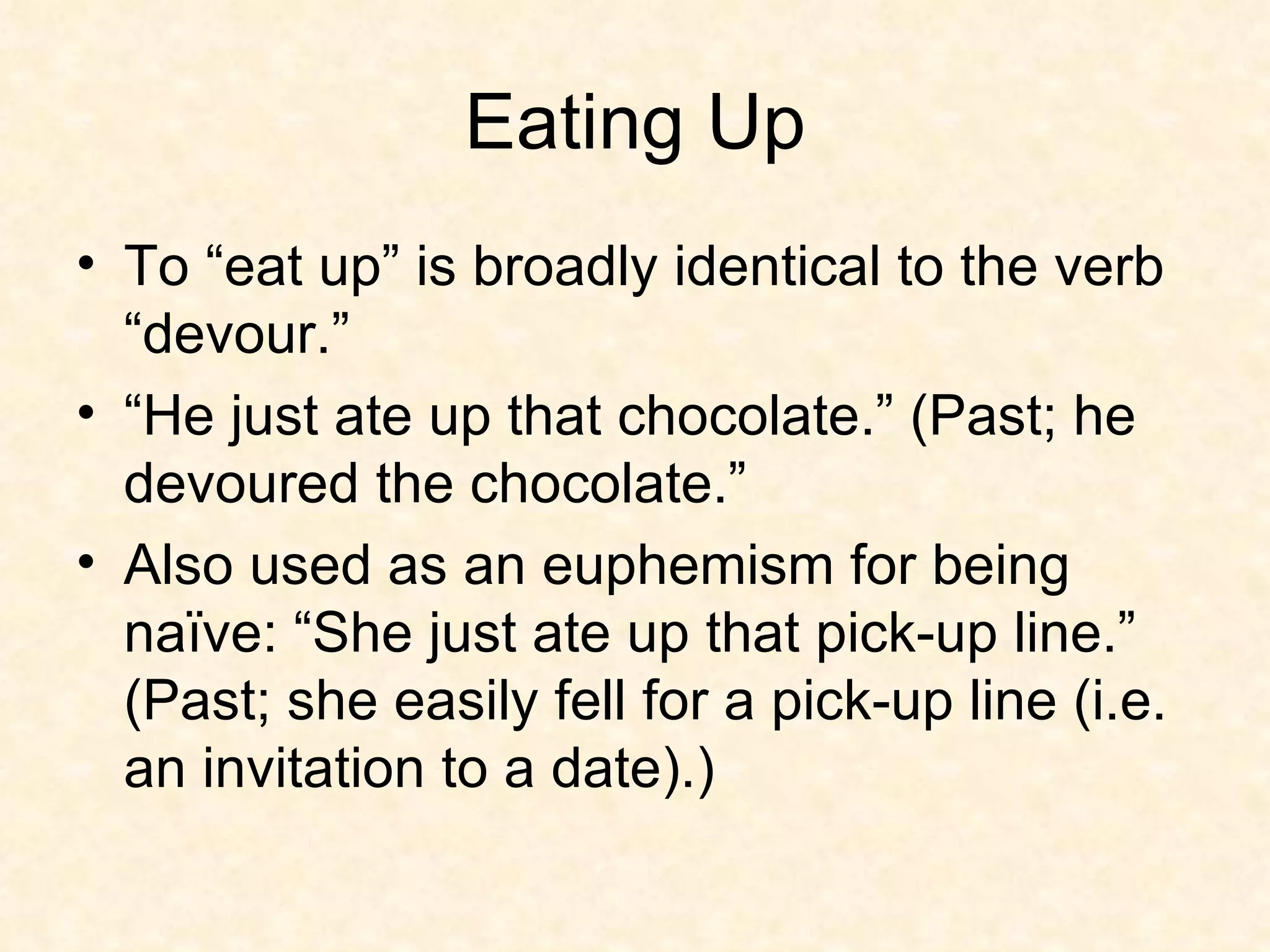 Eating Up To “eat up” is broadly identical to the verb “devour.”  “He just ate up that chocolate.” (Past; he devoured the chocolate.” Also used as an euphemism for being naïve: “She just ate up that pick-up line.” (Past; she easily fell for a pick-up line (i.e. an invitation to a date).) 