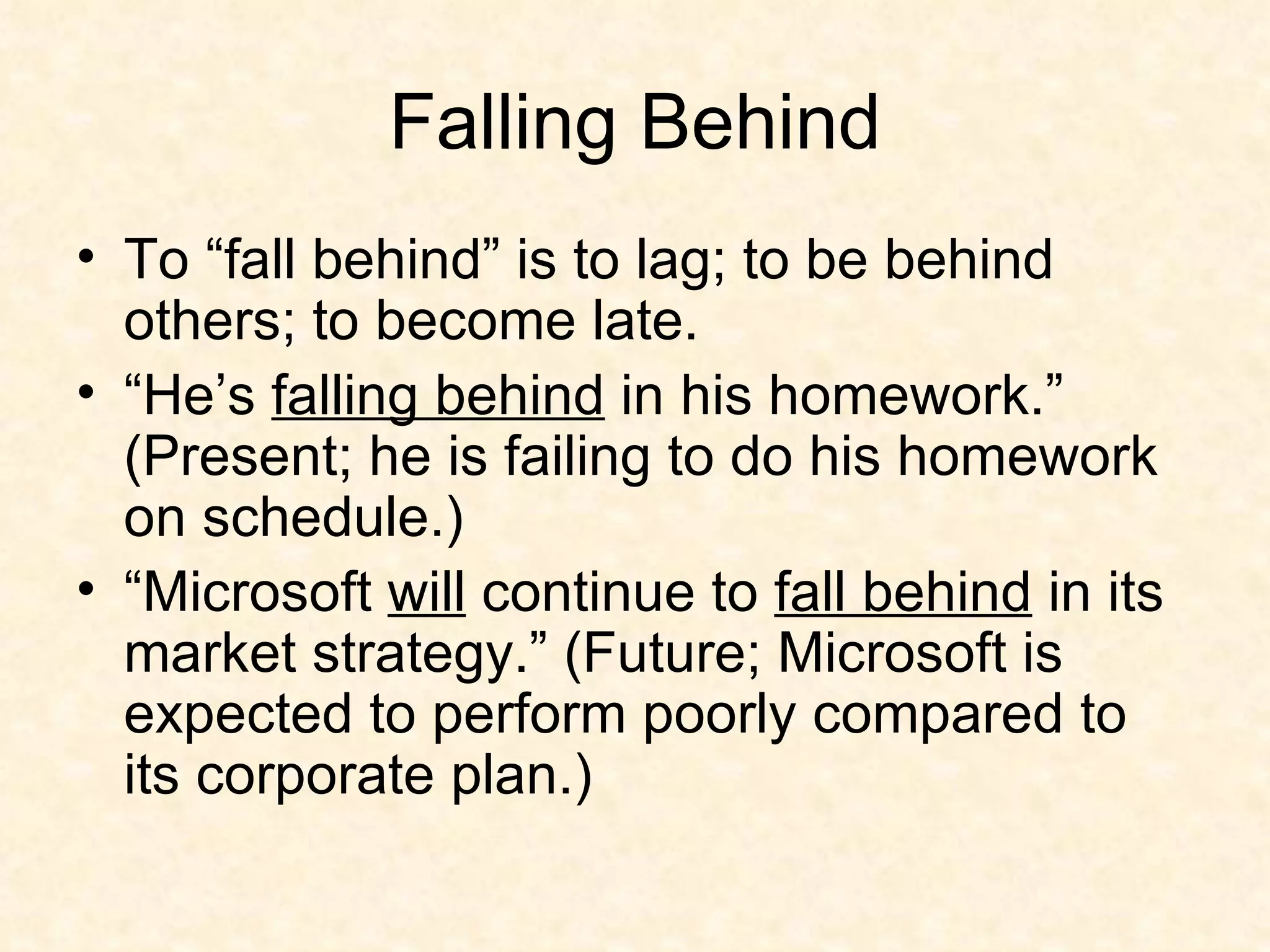 Falling Behind To “fall behind” is to lag; to be behind others; to become late.  “He’s  falling behind  in his homework.” (Present; he is failing to do his homework on schedule.) “Microsoft  will  continue to  fall behind  in its market strategy.” (Future; Microsoft is expected to perform poorly compared to its corporate plan.)  