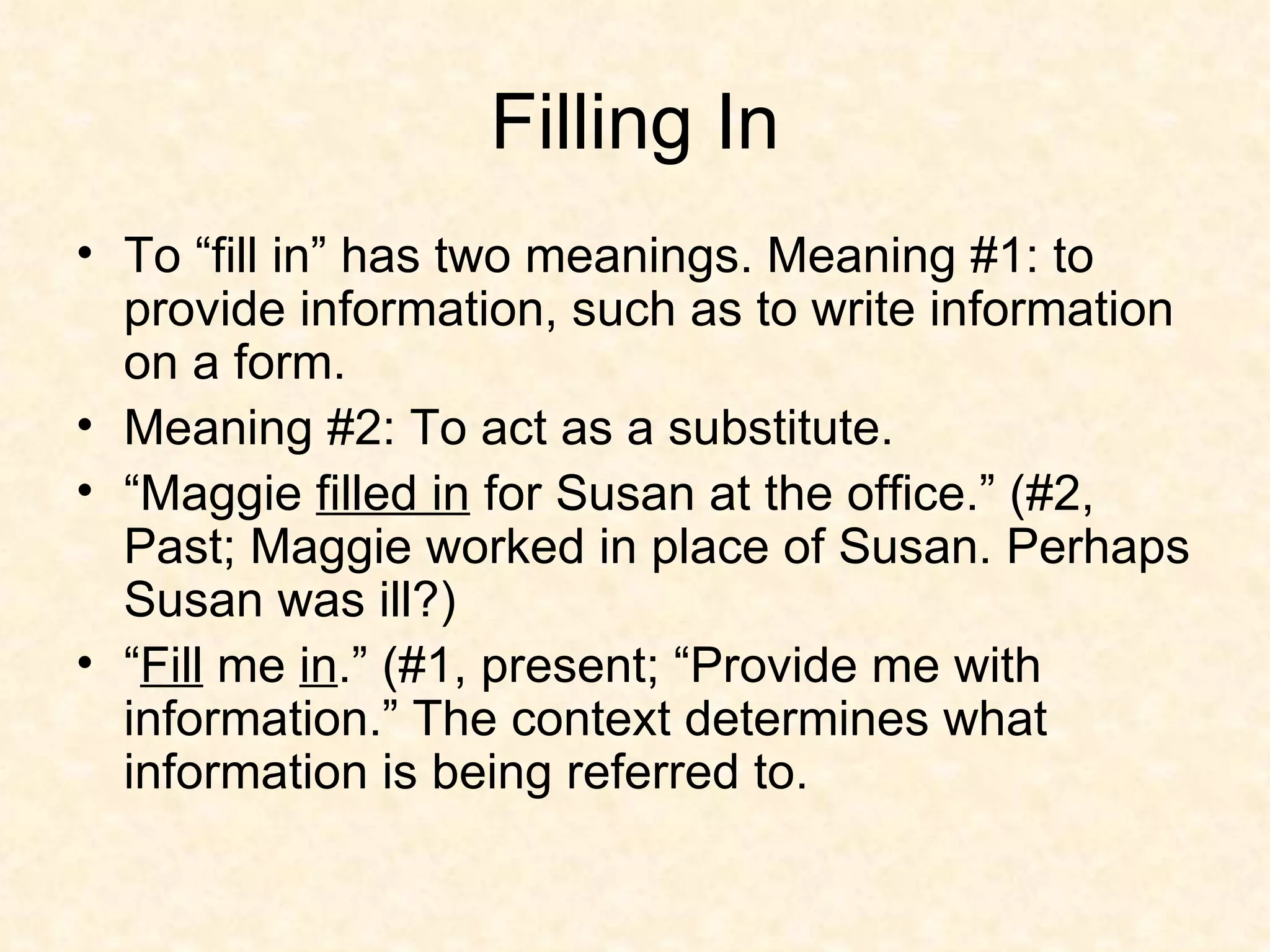 Filling In To “fill in” has two meanings. Meaning #1: to provide information, such as to write information on a form. Meaning #2: To act as a substitute.  “ Maggie  filled in  for Susan at the office.” (#2, Past; Maggie worked in place of Susan. Perhaps Susan was ill?) “ Fill  me  in .” (#1, present; “Provide me with information.” The context determines what information is being referred to. 