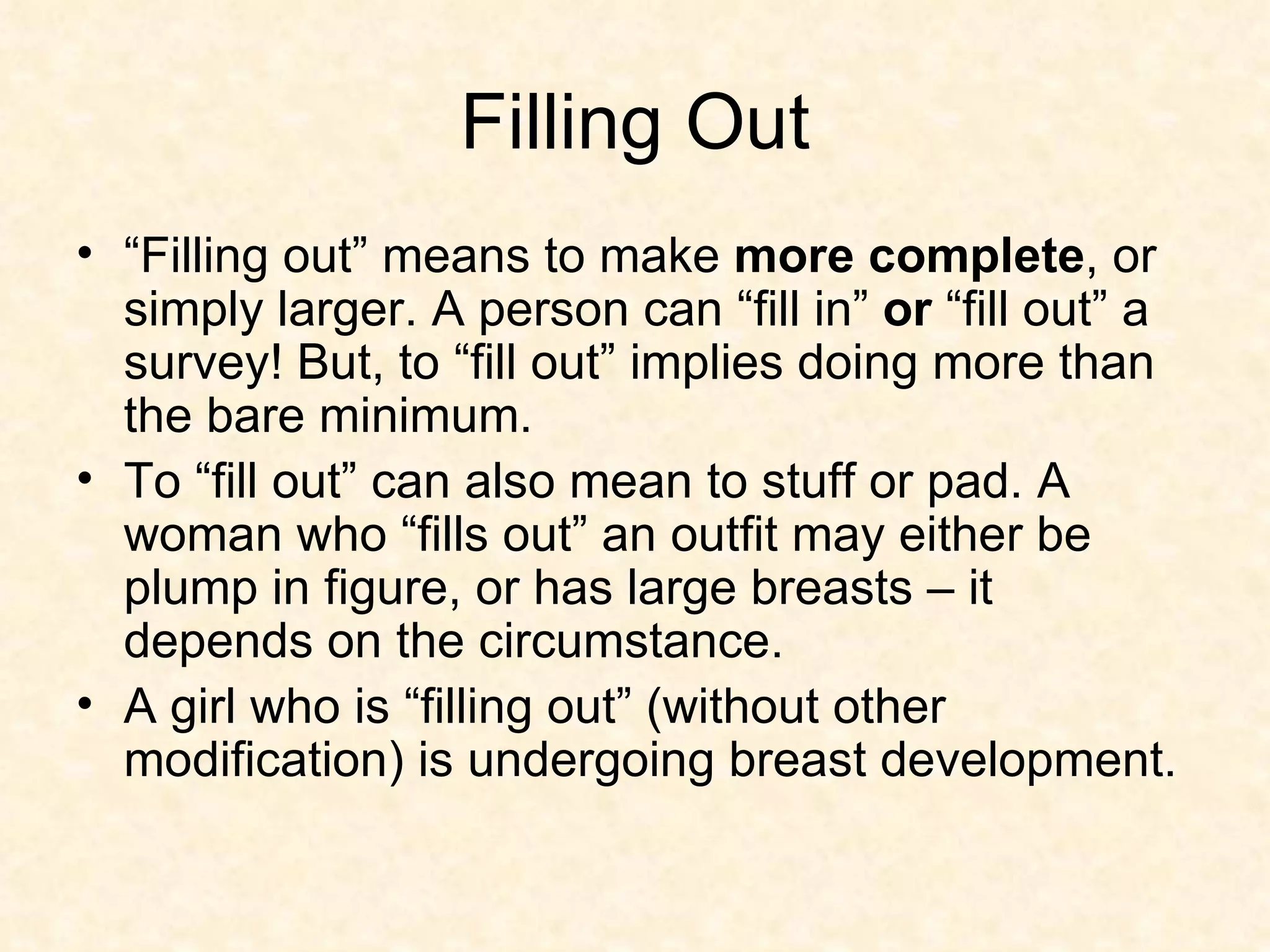 Filling Out “ Filling out” means to make  more complete , or simply larger. A person can “fill in”  or  “fill out” a survey! But, to “fill out” implies doing more than the bare minimum. To “fill out” can also mean to stuff or pad. A woman who “fills out” an outfit may either be plump in figure, or has large breasts – it depends on the circumstance. A girl who is “filling out” (without other modification) is undergoing breast development.  