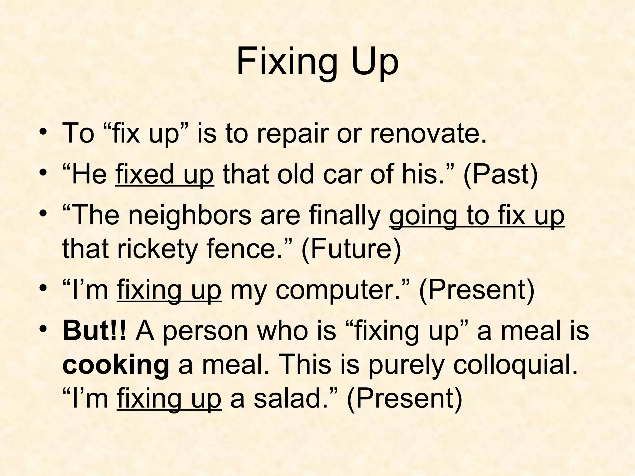 Fixing Up To “fix up” is to repair or renovate.  “He  fixed up  that old car of his.” (Past) “The neighbors are finally  going to fix up  that rickety fence.” (Future) “I’m  fixing up  my computer.” (Present) But!!  A person who is “fixing up” a meal is  cooking  a meal. This is purely colloquial. “I’m  fixing up  a salad.” (Present) 