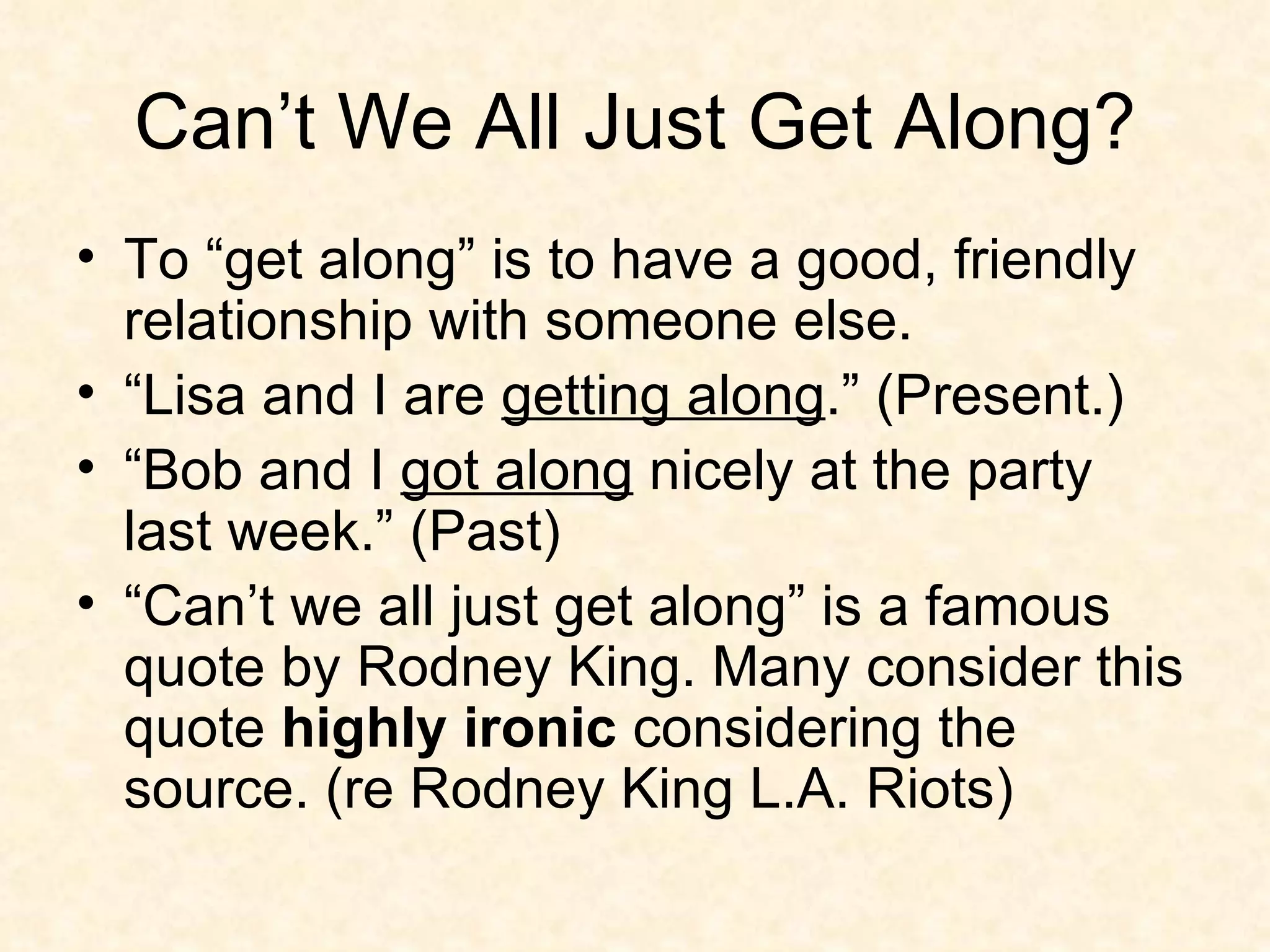 Can’t We All Just Get Along? To “get along” is to have a good, friendly relationship with someone else. “Lisa and I are  getting along .” (Present.) “Bob and I  got along  nicely at the party last week.” (Past) “Can’t we all just get along” is a famous quote by Rodney King. Many consider this quote  highly ironic  considering the source. (re Rodney King L.A. Riots) 