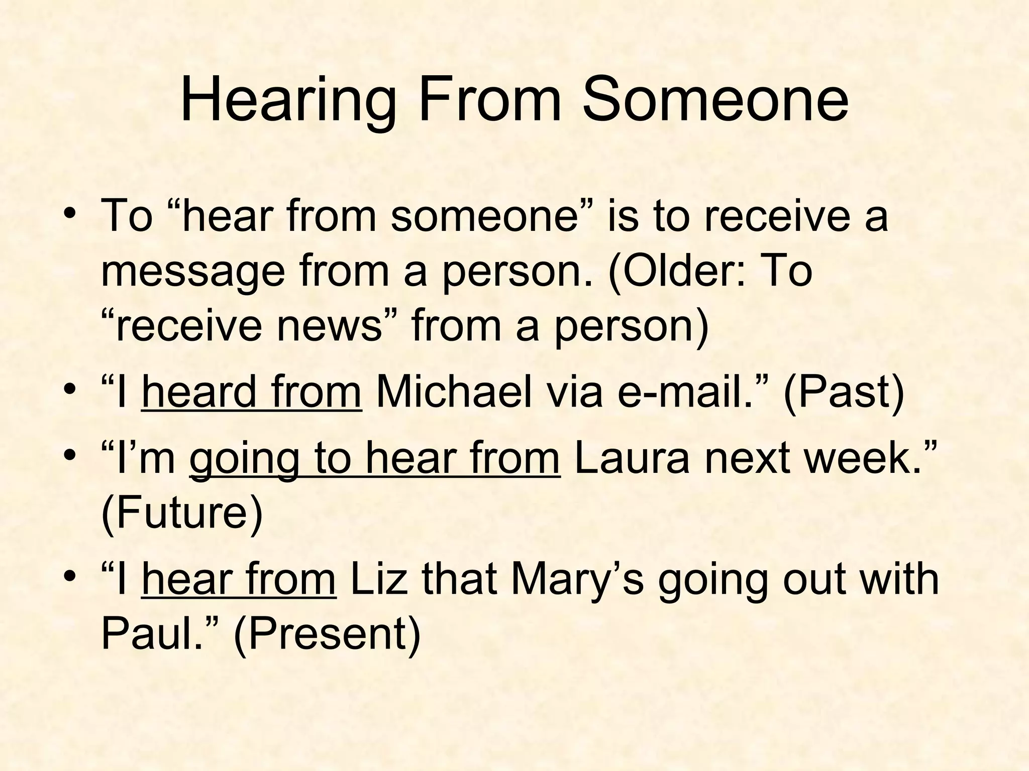Hearing From Someone To “hear from someone” is to receive a message from a person. (Older: To “receive news” from a person) “I  heard from  Michael via e-mail.” (Past) “I’m  going to hear from  Laura next week.” (Future) “I  hear from  Liz that Mary’s going out with Paul.” (Present) 