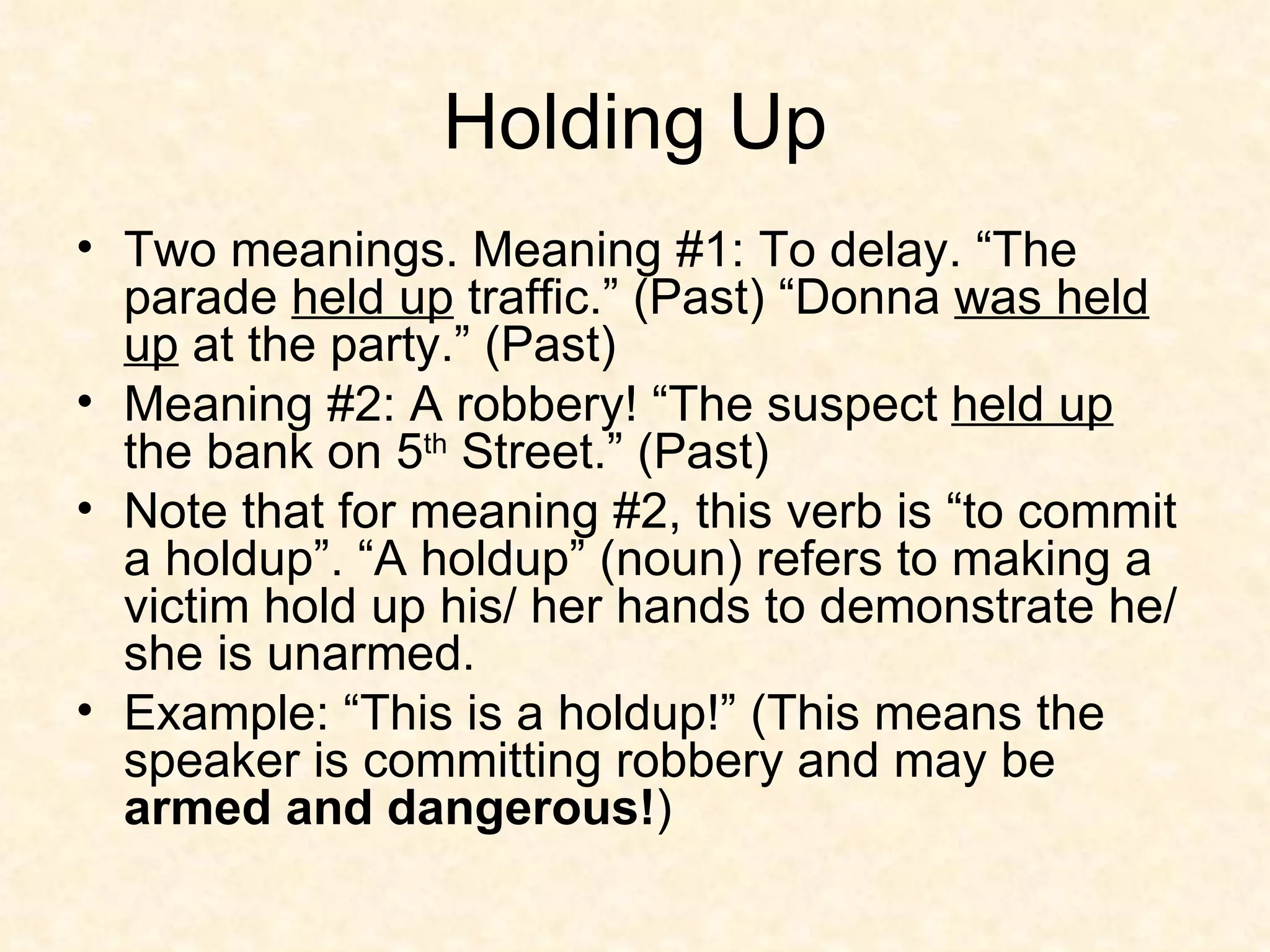 Holding Up Two meanings. Meaning #1: To delay. “The parade  held up  traffic.” (Past) “Donna  was held up  at the party.” (Past) Meaning #2: A robbery! “The suspect  held up  the bank on 5 th  Street.” (Past) Note that for meaning #2, this verb is “to commit a holdup”. “A holdup” (noun) refers to making a victim hold up his/ her hands to demonstrate he/ she is unarmed.  Example: “This is a holdup!” (This means the speaker is committing robbery and may be  armed and dangerous! ) 
