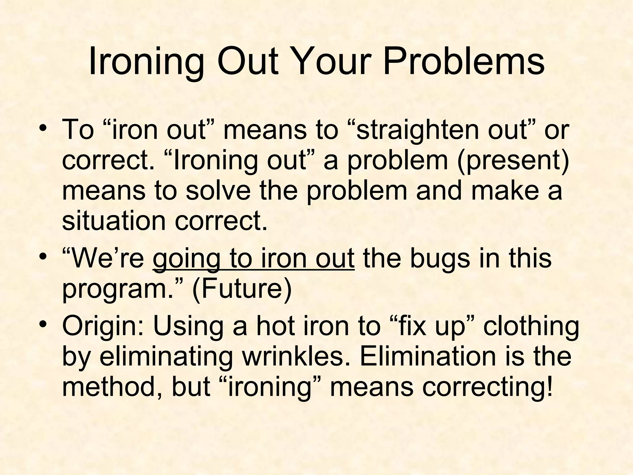 Ironing Out Your Problems To “iron out” means to “straighten out” or correct. “Ironing out” a problem (present) means to solve the problem and make a situation correct.  “We’re  going to iron out  the bugs in this program.” (Future)  Origin: Using a hot iron to “fix up” clothing by eliminating wrinkles. Elimination is the method, but “ironing” means correcting! 