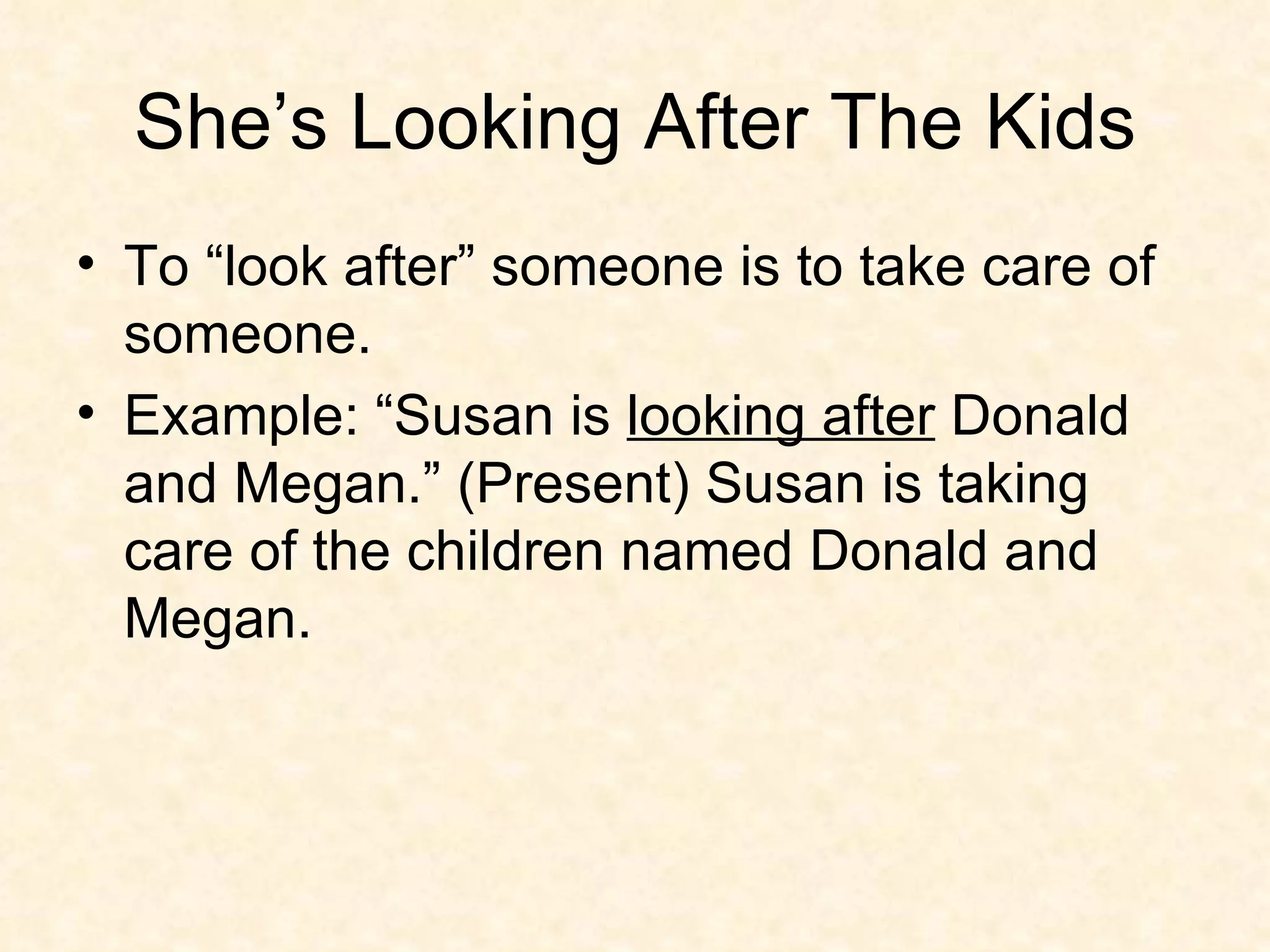 She’s Looking After The Kids To “look after” someone is to take care of someone.  Example: “Susan is  looking after  Donald and Megan.” (Present) Susan is taking care of the children named Donald and Megan.  