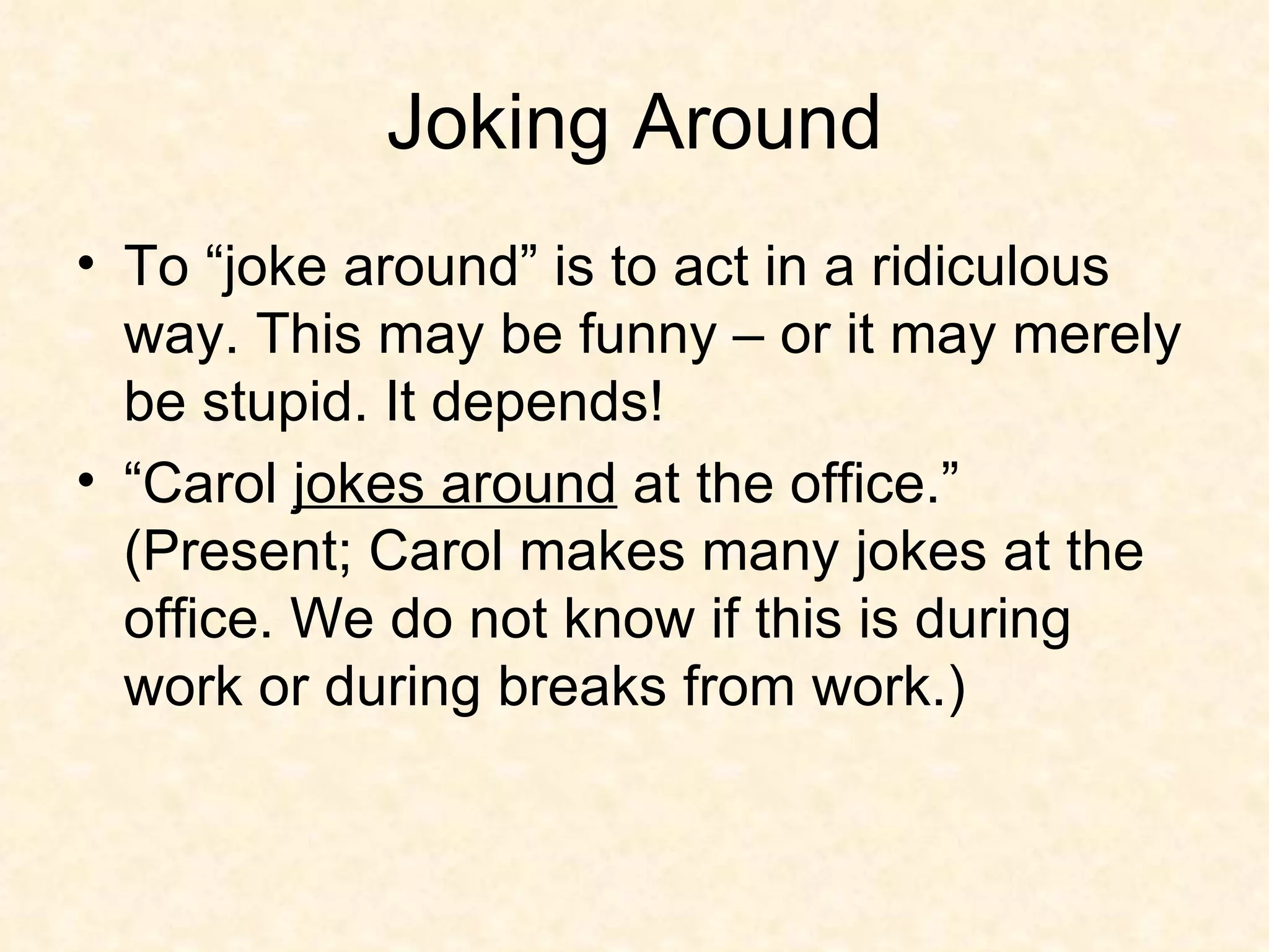 Joking Around To “joke around” is to act in a ridiculous way. This may be funny – or it may merely be stupid. It depends! “Carol  jokes around  at the office.” (Present; Carol makes many jokes at the office. We do not know if this is during work or during breaks from work.)  