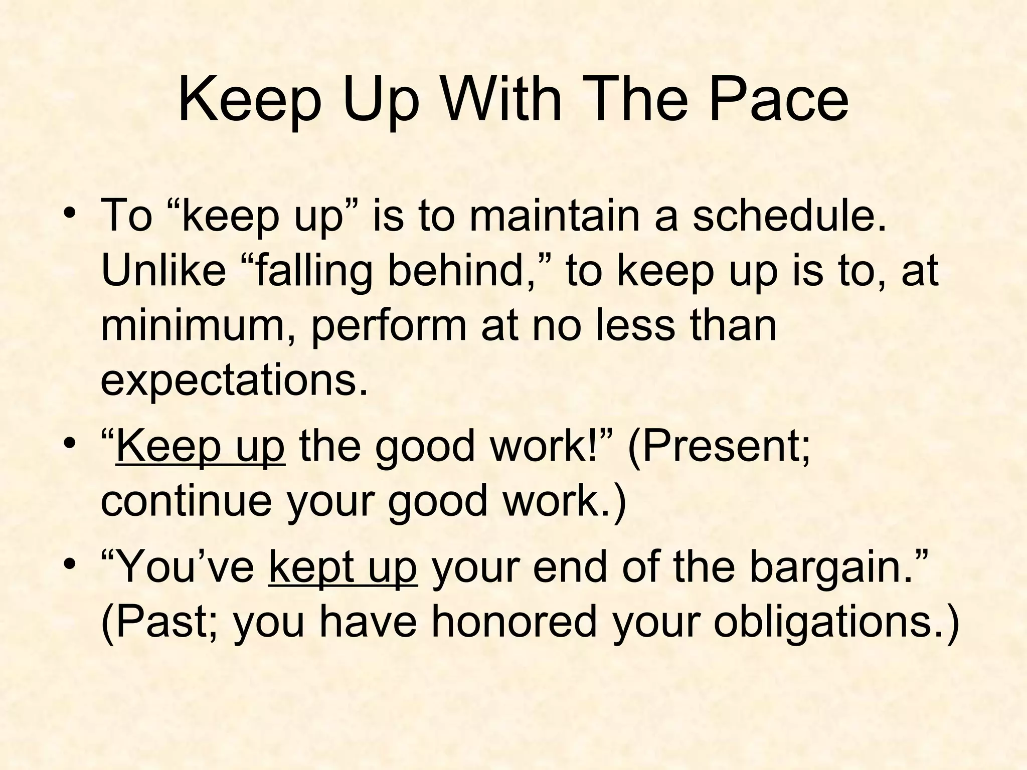 Keep Up With The Pace To “keep up” is to maintain a schedule. Unlike “falling behind,” to keep up is to, at minimum, perform at no less than expectations.  “ Keep up  the good work!” (Present; continue your good work.)  “You’ve  kept up  your end of the bargain.” (Past; you have honored your obligations.) 