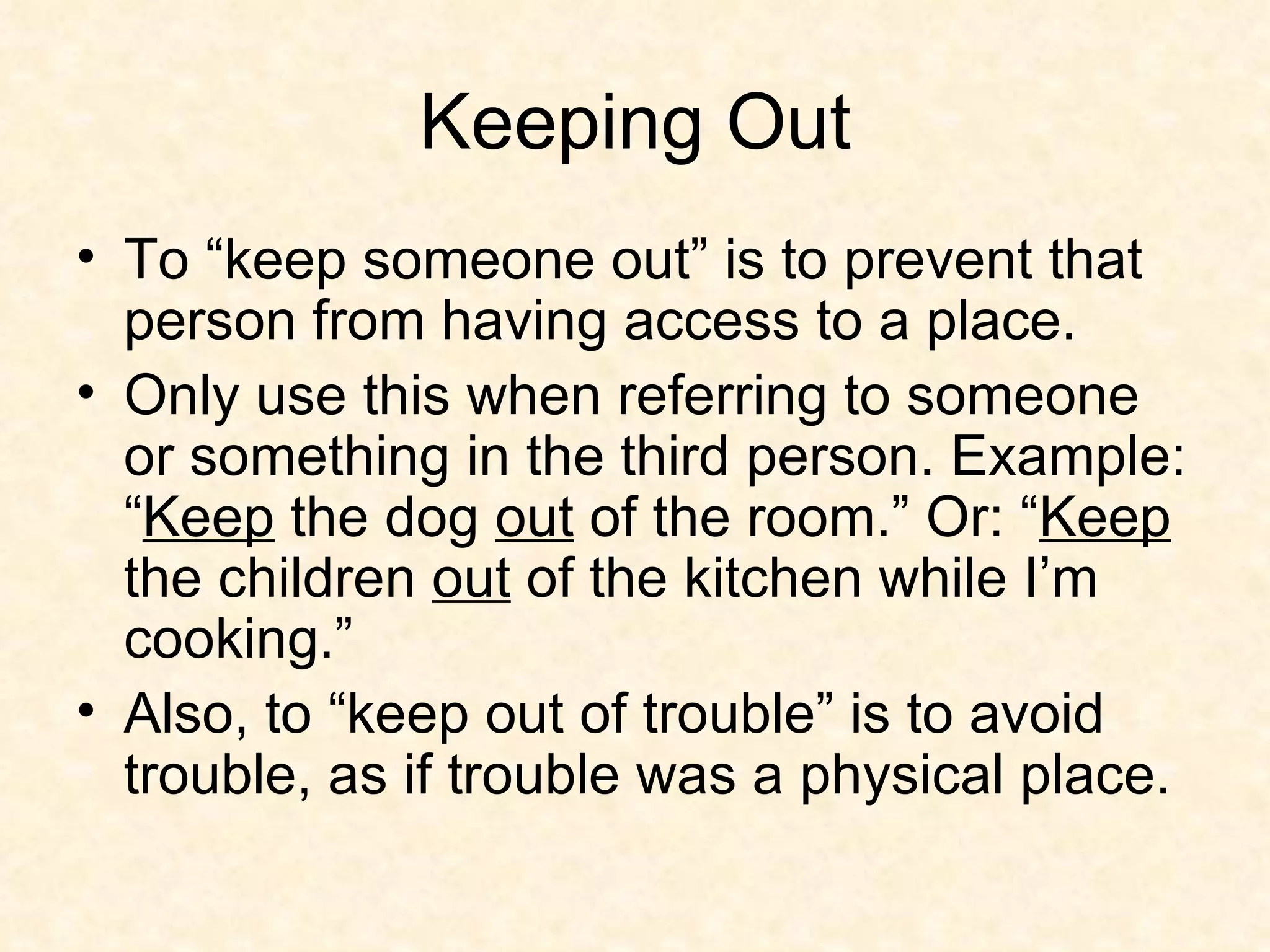 Keeping Out To “keep someone out” is to prevent that person from having access to a place.  Only use this when referring to someone or something in the third person. Example: “ Keep  the dog  out  of the room.” Or: “ Keep  the children  out  of the kitchen while I’m cooking.”  Also, to “keep out of trouble” is to avoid trouble, as if trouble was a physical place. 