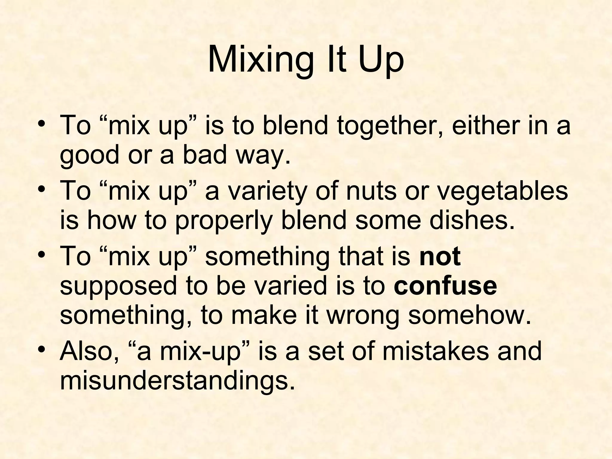 Mixing It Up To “mix up” is to blend together, either in a good or a bad way. To “mix up” a variety of nuts or vegetables is how to properly blend some dishes. To “mix up” something that is  not  supposed to be varied is to  confuse  something, to make it wrong somehow. Also, “a mix-up” is a set of mistakes and misunderstandings.  