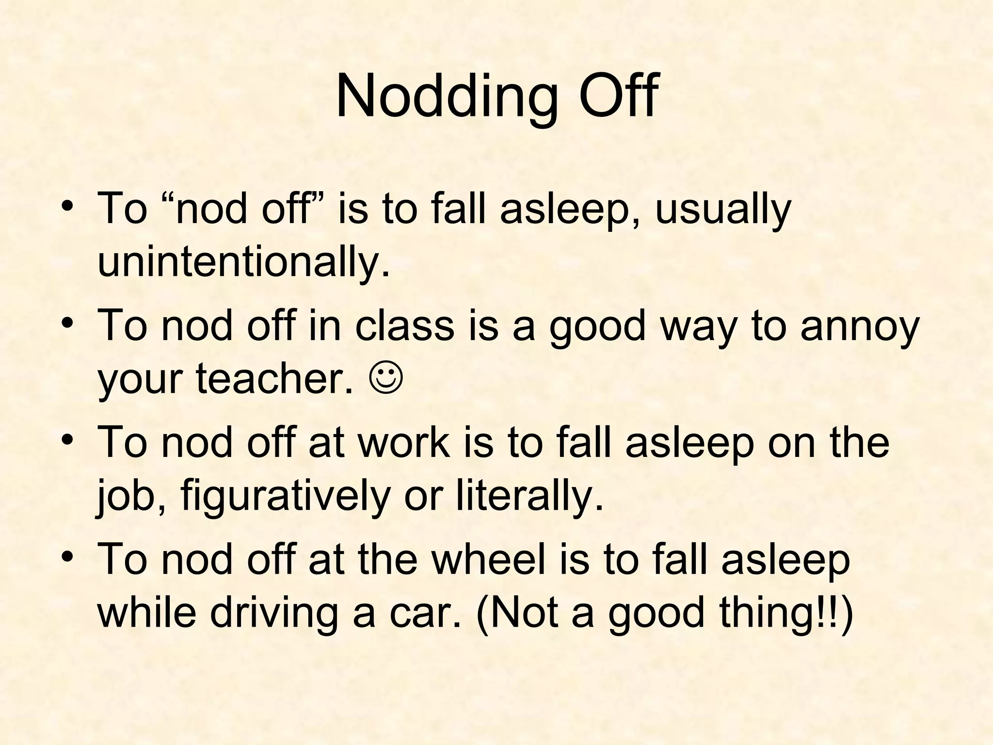 Nodding Off To “nod off” is to fall asleep, usually unintentionally. To nod off in class is a good way to annoy your teacher.   To nod off at work is to fall asleep on the job, figuratively or literally.  To nod off at the wheel is to fall asleep while driving a car. (Not a good thing!!) 
