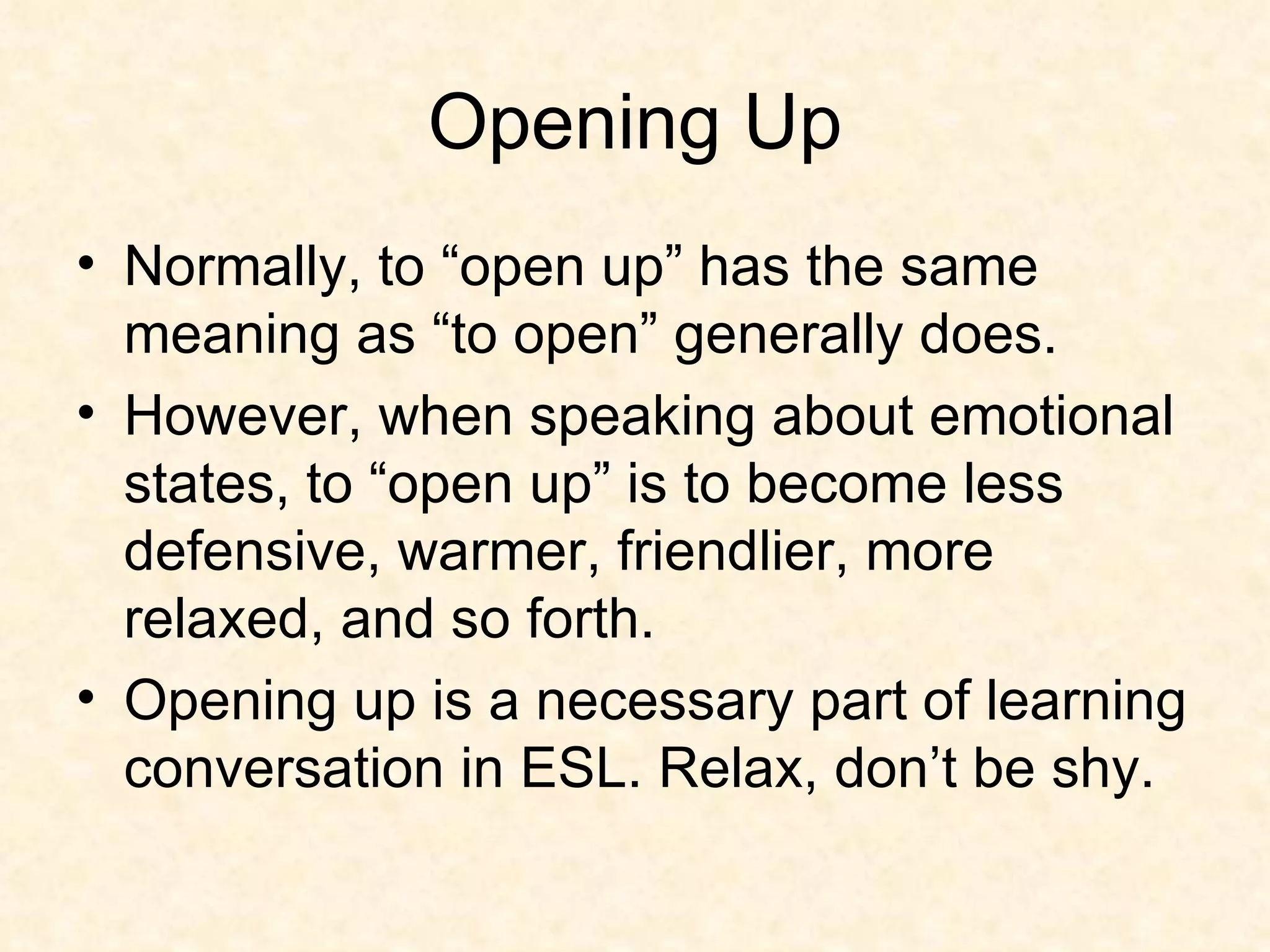Opening Up Normally, to “open up” has the same meaning as “to open” generally does. However, when speaking about emotional states, to “open up” is to become less defensive, warmer, friendlier, more relaxed, and so forth.  Opening up is a necessary part of learning conversation in ESL. Relax, don’t be shy. 