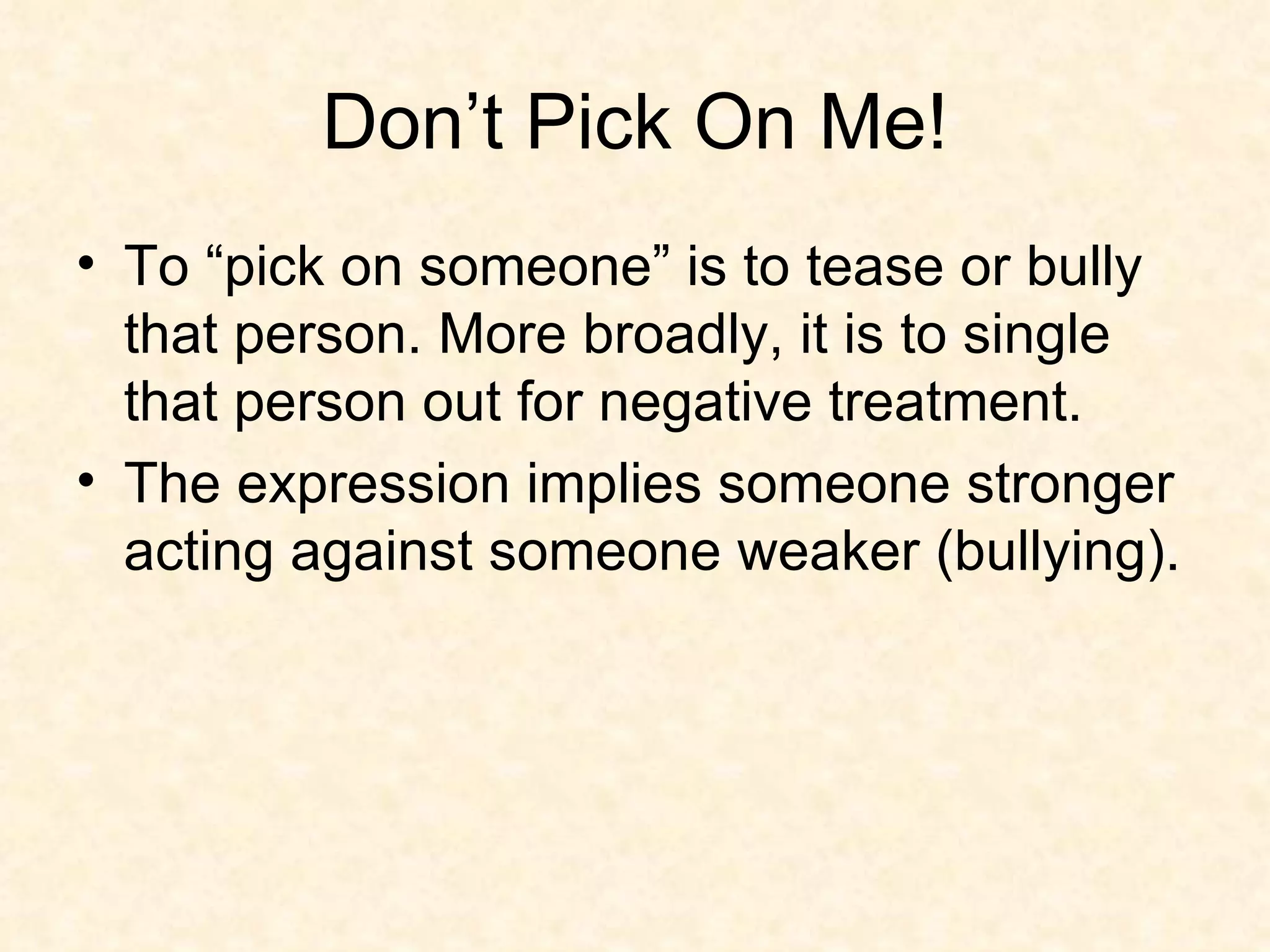 Don’t Pick On Me! To “pick on someone” is to tease or bully that person. More broadly, it is to single that person out for negative treatment.  The expression implies someone stronger acting against someone weaker (bullying). 