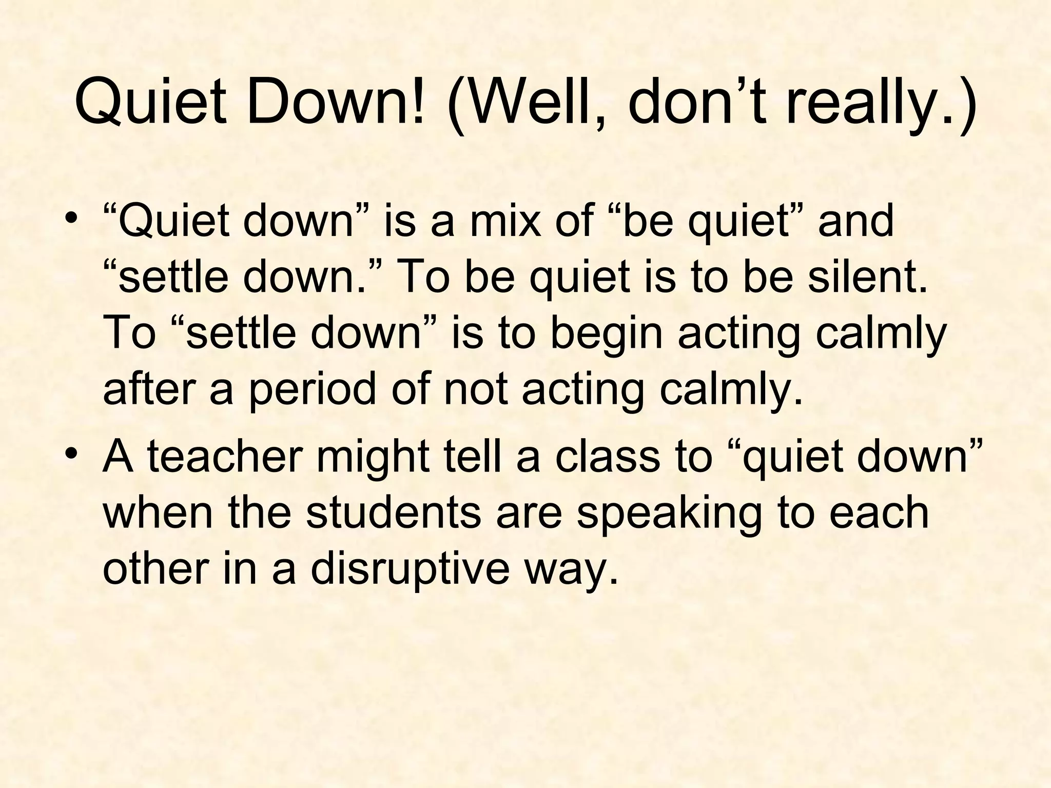 Quiet Down! (Well, don’t really.) “Quiet down” is a mix of “be quiet” and “settle down.” To be quiet is to be silent. To “settle down” is to begin acting calmly after a period of not acting calmly. A teacher might tell a class to “quiet down” when the students are speaking to each other in a disruptive way.  