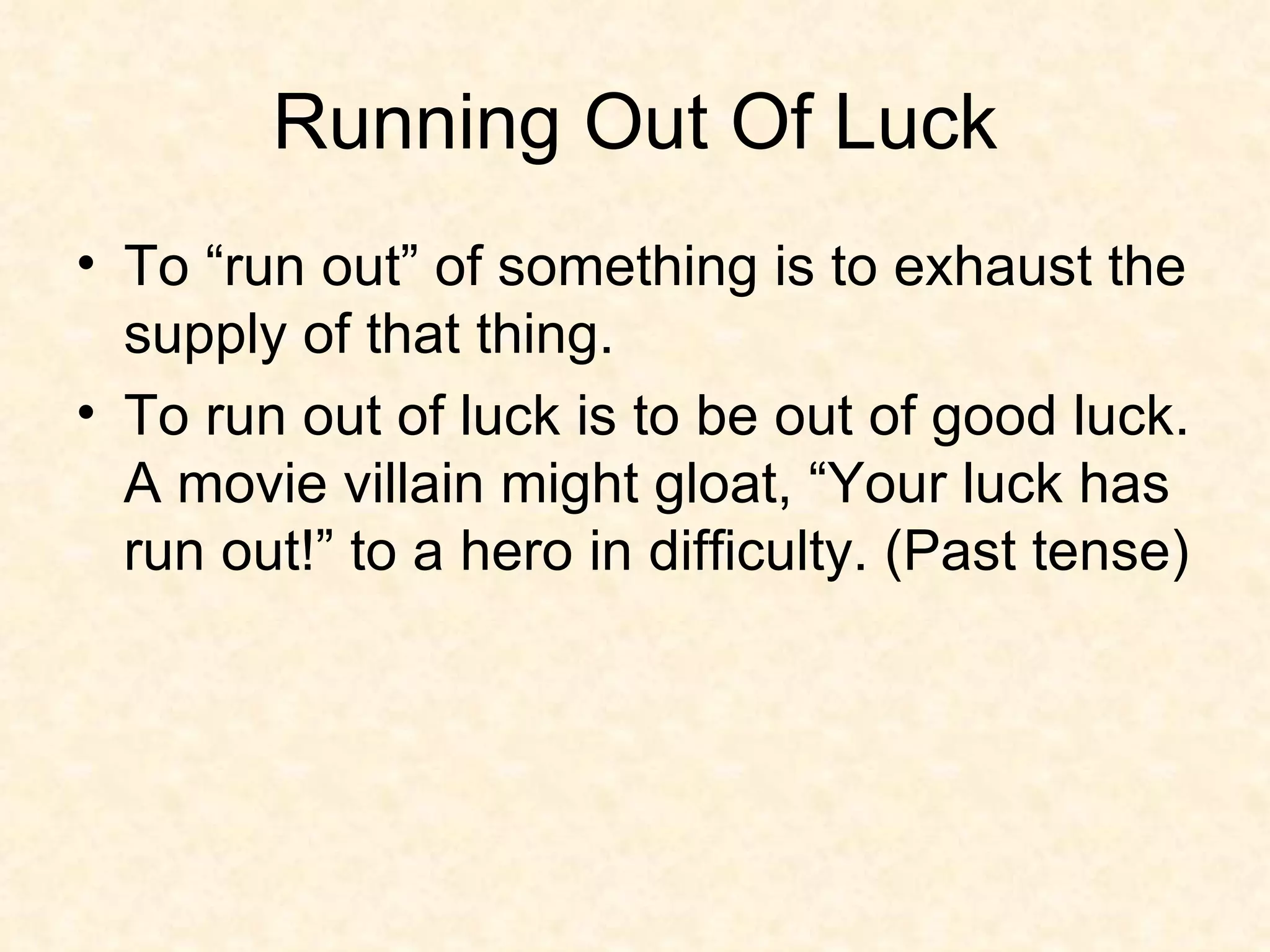 Running Out Of Luck To “run out” of something is to exhaust the supply of that thing.  To run out of luck is to be out of good luck. A movie villain might gloat, “Your luck has run out!” to a hero in difficulty. (Past tense) 