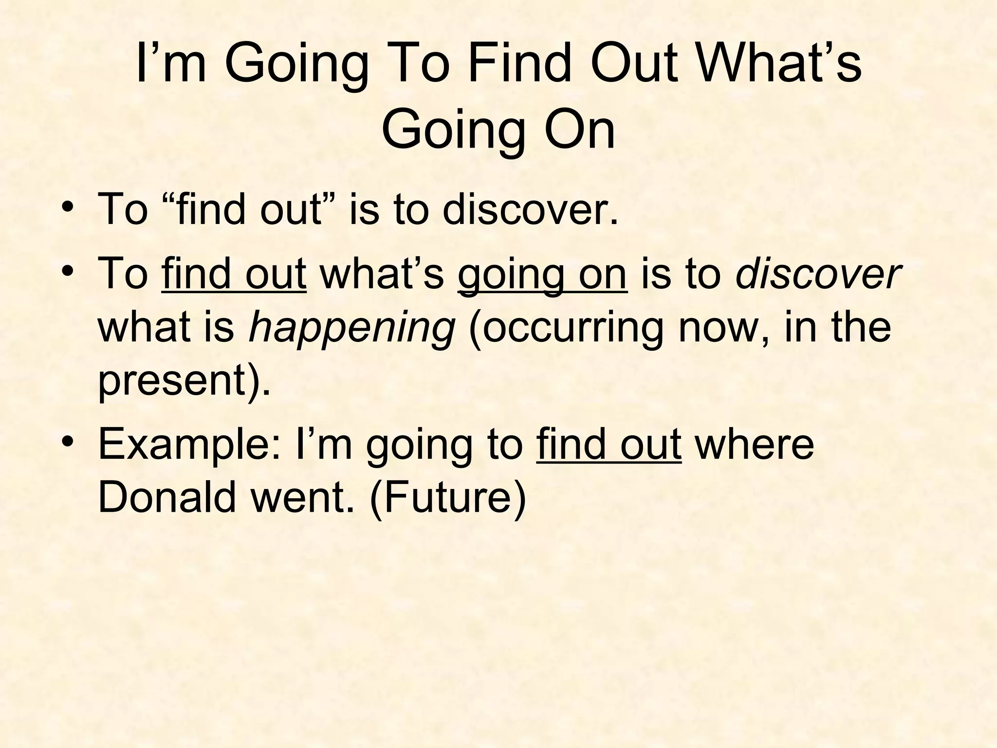I’m Going To Find Out What’s Going On To “find out” is to discover.  To  find out  what’s  going on  is to  discover  what is  happening  (occurring now, in the present).  Example: I’m going to  find out  where Donald went. (Future) 